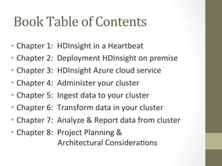 Book	
  Table	
  of	
  Contents	
  
•  Chapter	
  1:	
  	
  HDInsight	
  in	
  a	
  Heartbeat	
  
•  Chapter	
  2:	
  	
  Deployment	
  HDInsight	
  on	
  premise	
  
•  Chapter	
  3:	
  	
  HDInsight	
  Azure	
  cloud	
  service	
  
•  Chapter	
  4:	
  	
  Administer	
  your	
  cluster	
  
•  Chapter	
  5:	
  	
  Ingest	
  data	
  to	
  your	
  cluster	
  
•  Chapter	
  6:	
  	
  Transform	
  data	
  in	
  your	
  cluster	
  
•  Chapter	
  7:	
  	
  Analyze	
  &	
  Report	
  data	
  from	
  cluster	
  
•  Chapter	
  8:	
  	
  Project	
  Planning	
  &	
  	
  
	
  	
  	
  	
  	
  	
  	
  	
  	
  	
  	
  	
  	
  	
  	
  	
  	
  	
  	
  	
  	
  Architectural	
  Considera=ons	
  
 