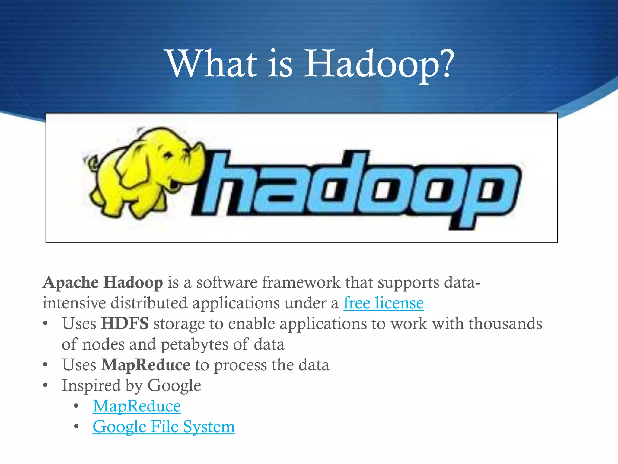 What is Hadoop?
S HUGE Hype factor in 2011 / 2012
Apache Hadoop is a software framework that supports data-
intensive distributed applications under a free license
• Uses HDFS storage to enable applications to work with thousands
of nodes and petabytes of data
• Uses MapReduce to process the data
• Inspired by Google
• MapReduce
• Google File System
 