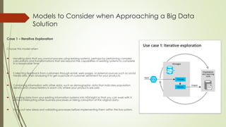Models to Consider when Approaching a Big Data
Solution
Case 1 – Iterative Exploration
Choose this model when:
 Handling data that you cannot process using existing systems, perhaps by performing complex
calculations and transformations that are beyond the capabilities of existing systems to complete
in a reasonable time.
 Collecting feedback from customers through email, web pages, or external sources such as social
media sites, then analyzing it to get a picture of customer sentiment for your products.
 Combining information with other data, such as demographic data that indicates population
density and characteristics in each city where your products are sold.
 Dumping data from your existing information systems into HDInsight so that you can work with it
without interrupting other business processes or risking corruption of the original data.
 Trying out new ideas and validating processes before implementing them within the live system.
 