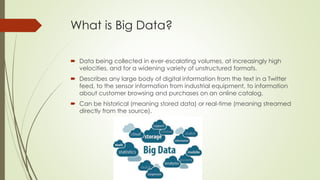 What is Big Data?
 Data being collected in ever-escalating volumes, at increasingly high
velocities, and for a widening variety of unstructured formats.
 Describes any large body of digital information from the text in a Twitter
feed, to the sensor information from industrial equipment, to information
about customer browsing and purchases on an online catalog.
 Can be historical (meaning stored data) or real-time (meaning streamed
directly from the source).
 
