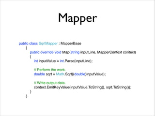 Mapper 
public class SqrtMapper : MapperBase! 
{! 
public override void Map(string inputLine, MapperContext context)! 
{! 
int inputValue = int.Parse(inputLine);! 
! 
// Perform the work.! 
double sqrt = Math.Sqrt((double)inputValue);! 
! 
// Write output data.! 
context.EmitKeyValue(inputValue.ToString(), sqrt.ToString());! 
}! 
} 
 