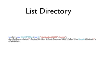 List Directory 
var client = new WebHDFSClient(new Uri("http://localhost:50070"),"hadoop");! 
client.GetDirectoryStatus("/").ContinueWith(dl => dl.Result.Directories.ToList().ForEach(d => Console.WriteLine("/" + 
d.PathSuffix))); 
 