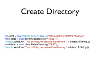 Create Directory 
var client = new WebHDFSClient(new Uri("http://localhost:50070"), "hadoop");! 
var created = await client.CreateDirectory("/TEST");! 
Console.WriteLine("True or False, we created the directory " + created.ToString());! 
var deleted = await client.DeleteDirectory("/TEST");! 
Console.WriteLine("True or False, we deleted the directory " + deleted.ToString()); 
 