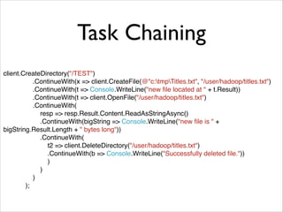 Task Chaining 
client.CreateDirectory("/TEST")! 
.ContinueWith(x => client.CreateFile(@"c:tmpTitles.txt", "/user/hadoop/titles.txt")! 
.ContinueWith(t => Console.WriteLine("new file located at " + t.Result))! 
.ContinueWith(t => client.OpenFile("/user/hadoop/titles.txt")! 
.ContinueWith(! 
resp => resp.Result.Content.ReadAsStringAsync()! 
.ContinueWith(bigString => Console.WriteLine("new file is " + 
bigString.Result.Length + " bytes long"))! 
.ContinueWith(! 
t2 => client.DeleteDirectory("/user/hadoop/titles.txt")! 
.ContinueWith(b => Console.WriteLine("Successfully deleted file."))! 
)! 
)! 
)! 
); 
 