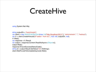 CreateHive 
using System.Net.Http; 
string outputDir = "basichivejob";! 
var client = new WebHCatHttpClient(new Uri("http://localhost:50111"), "administrator", "", "hadoop");! 
var t1 = client.CreateHiveJob(@"select * from src;", null, null, outputDir, null);! 
t1.Wait();! 
var response = t1.Result;! 
var output = response.Content.ReadAsAsync<JObject>();! 
output.Wait();! 
response.EnsureSuccessStatusCode();! 
string id = output.Result.GetValue("id").ToString();! 
client.WaitForJobToCompleteAsync(id).Wait(); 
 