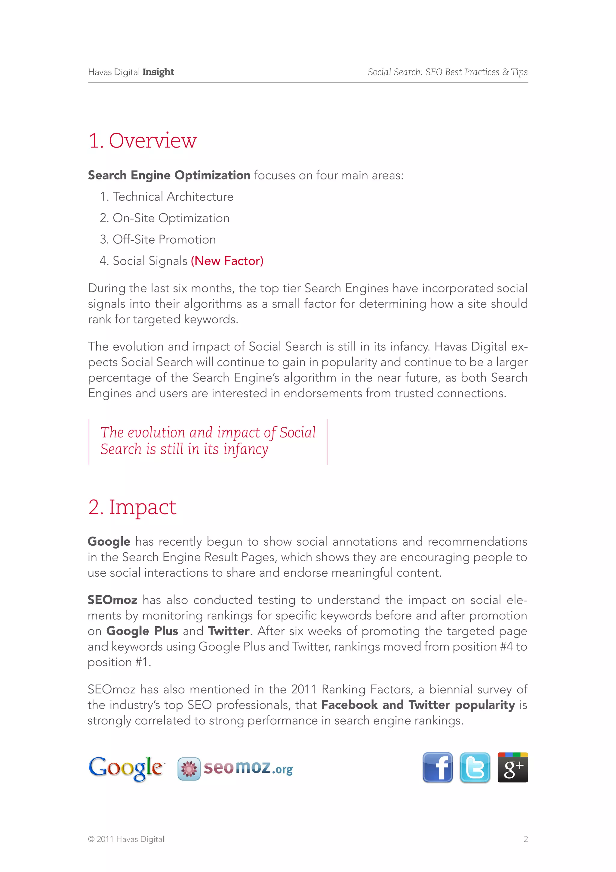 Havas Digital Insight                                Social Search: SEO Best Practices & Tips




1. Overview
Search Engine Optimization focuses on four main areas:
   1. Technical Architecture
   2. On-Site Optimization
   3. Off-Site Promotion
   4. Social Signals (New Factor)

During the last six months, the top tier Search Engines have incorporated social
signals into their algorithms as a small factor for determining how a site should
rank for targeted keywords.

The evolution and impact of Social Search is still in its infancy. Havas Digital ex-
pects Social Search will continue to gain in popularity and continue to be a larger
percentage of the Search Engine’s algorithm in the near future, as both Search
Engines and users are interested in endorsements from trusted connections.


   The evolution and impact of Social
   Search is still in its infancy



2. Impact
Google has recently begun to show social annotations and recommendations
in the Search Engine Result Pages, which shows they are encouraging people to
use social interactions to share and endorse meaningful content.

SEOmoz has also conducted testing to understand the impact on social ele-
ments by monitoring rankings for specific keywords before and after promotion
on Google Plus and Twitter. After six weeks of promoting the targeted page
and keywords using Google Plus and Twitter, rankings moved from position #4 to
position #1.

SEOmoz has also mentioned in the 2011 Ranking Factors, a biennial survey of
the industry’s top SEO professionals, that Facebook and Twitter popularity is
strongly correlated to strong performance in search engine rankings.




© 2011 Havas Digital                                                                       2
 