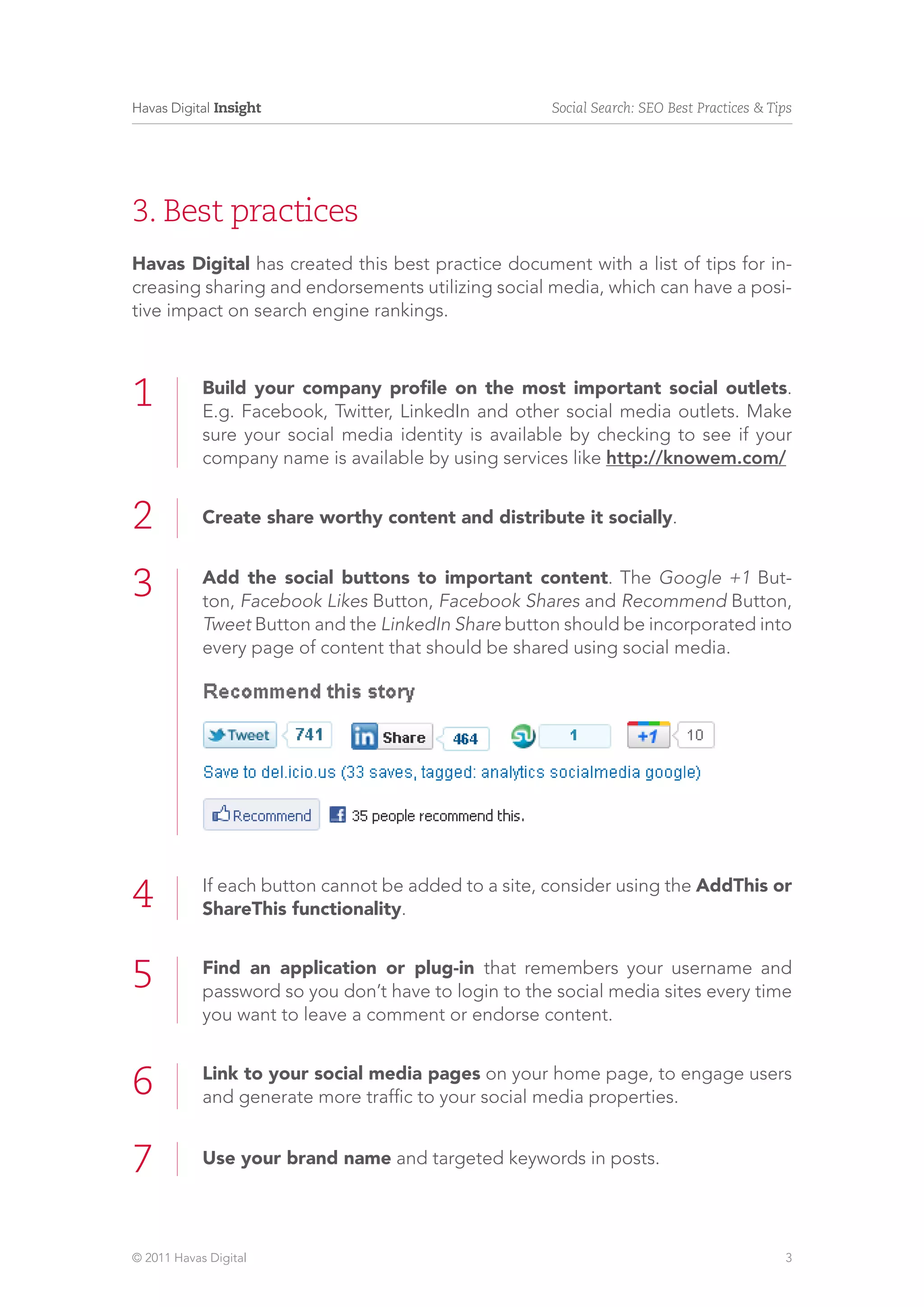 Havas Digital Insight                                 Social Search: SEO Best Practices & Tips




3. Best practices
Havas Digital has created this best practice document with a list of tips for in-
creasing sharing and endorsements utilizing social media, which can have a posi-
tive impact on search engine rankings.



1           Build your company profile on the most important social outlets.
            E.g. Facebook, Twitter, LinkedIn and other social media outlets. Make
            sure your social media identity is available by checking to see if your
            company name is available by using services like http://knowem.com/


2           Create share worthy content and distribute it socially.


3           Add the social buttons to important content. The Google +1 But-
            ton, Facebook Likes Button, Facebook Shares and Recommend Button,
            Tweet Button and the LinkedIn Share button should be incorporated into
            every page of content that should be shared using social media.




4           If each button cannot be added to a site, consider using the AddThis or
            ShareThis functionality.


5           Find an application or plug-in that remembers your username and
            password so you don’t have to login to the social media sites every time
            you want to leave a comment or endorse content.


6           Link to your social media pages on your home page, to engage users
            and generate more traffic to your social media properties.


7           Use your brand name and targeted keywords in posts.




© 2011 Havas Digital                                                                        3
 