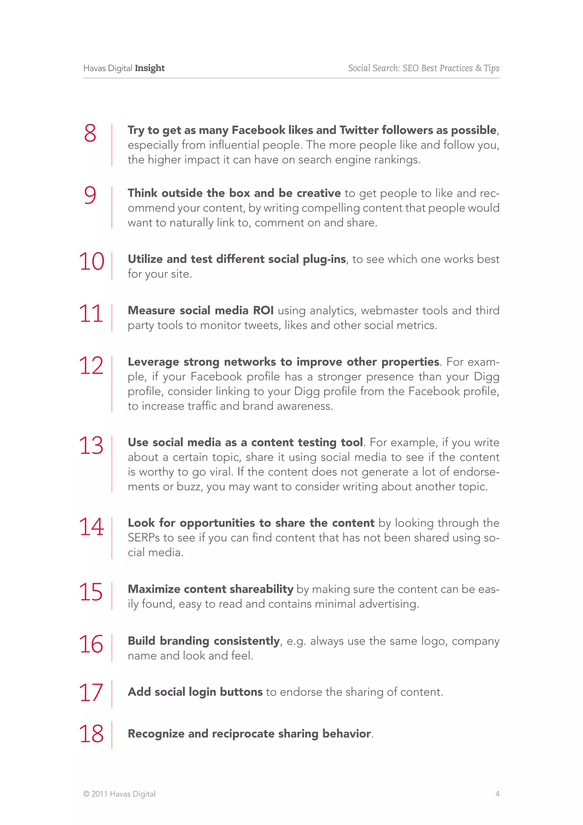 Havas Digital Insight                                  Social Search: SEO Best Practices & Tips




8           Try to get as many Facebook likes and Twitter followers as possible,
            especially from influential people. The more people like and follow you,
            the higher impact it can have on search engine rankings.


9           Think outside the box and be creative to get people to like and rec-
            ommend your content, by writing compelling content that people would
            want to naturally link to, comment on and share.


10          Utilize and test different social plug-ins, to see which one works best
            for your site.


11          Measure social media ROI using analytics, webmaster tools and third
            party tools to monitor tweets, likes and other social metrics.


12          Leverage strong networks to improve other properties. For exam-
            ple, if your Facebook profile has a stronger presence than your Digg
            profile, consider linking to your Digg profile from the Facebook profile,
            to increase traffic and brand awareness.


13          Use social media as a content testing tool. For example, if you write
            about a certain topic, share it using social media to see if the content
            is worthy to go viral. If the content does not generate a lot of endorse-
            ments or buzz, you may want to consider writing about another topic.


14          Look for opportunities to share the content by looking through the
            SERPs to see if you can find content that has not been shared using so-
            cial media.


15          Maximize content shareability by making sure the content can be eas-
            ily found, easy to read and contains minimal advertising.


16          Build branding consistently, e.g. always use the same logo, company
            name and look and feel.


17          Add social login buttons to endorse the sharing of content.


18          Recognize and reciprocate sharing behavior.




© 2011 Havas Digital                                                                         4
 