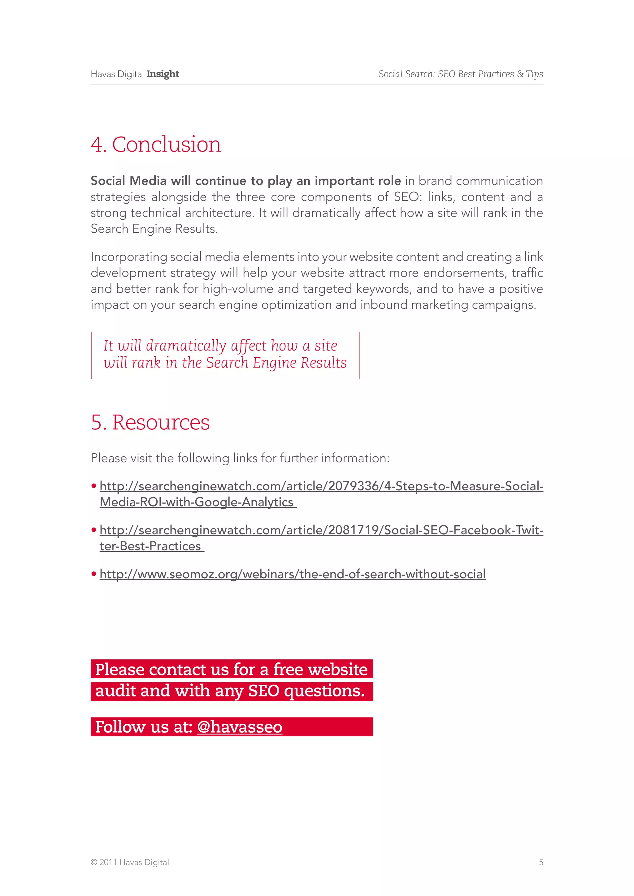 Havas Digital Insight                                 Social Search: SEO Best Practices & Tips




4. Conclusion
Social Media will continue to play an important role in brand communication
strategies alongside the three core components of SEO: links, content and a
strong technical architecture. It will dramatically affect how a site will rank in the
Search Engine Results.

Incorporating social media elements into your website content and creating a link
development strategy will help your website attract more endorsements, traffic
and better rank for high-volume and targeted keywords, and to have a positive
impact on your search engine optimization and inbound marketing campaigns.


   It will dramatically affect how a site
   will rank in the Search Engine Results



5. Resources
Please visit the following links for further information:

•	http://searchenginewatch.com/article/2079336/4-Steps-to-Measure-Social-
  Media-ROI-with-Google-Analytics

•	http://searchenginewatch.com/article/2081719/Social-SEO-Facebook-Twit-
  ter-Best-Practices

•	http://www.seomoz.org/webinars/the-end-of-search-without-social




 Please contact us for a free website
 audit and with any SEO questions.

 Follow us at: @havasseo




© 2011 Havas Digital                                                                        5
 