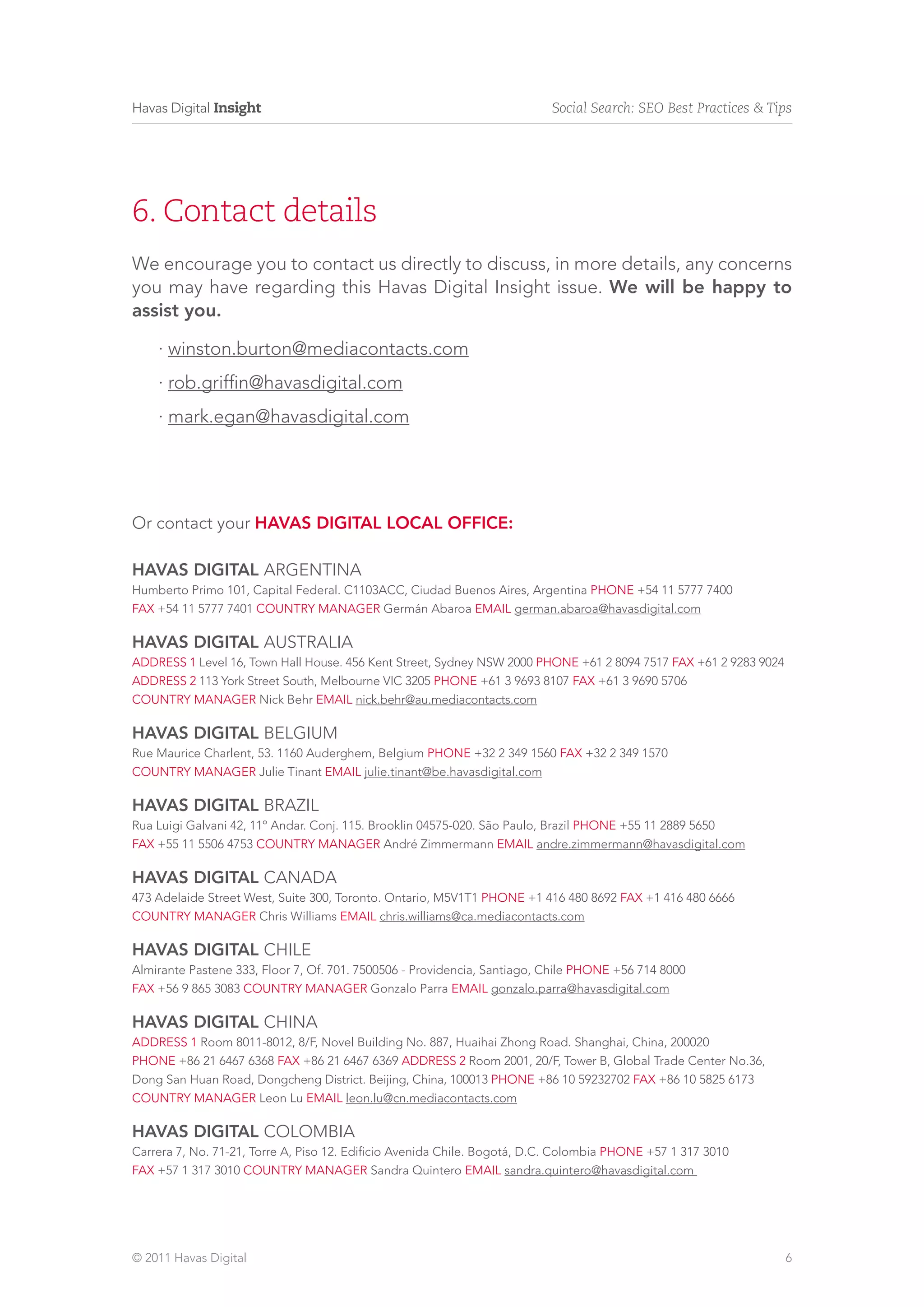 Havas Digital Insight                                                     Social Search: SEO Best Practices & Tips




6. Contact details
We encourage you to contact us directly to discuss, in more details, any concerns
you may have regarding this Havas Digital Insight issue. We will be happy to
assist you.

    · winston.burton@mediacontacts.com
    · rob.griffin@havasdigital.com
    · mark.egan@havasdigital.com




Or contact your Havas Digital LOCAL OFFICE:

HAVAS DIGITAL ARGENTINA
Humberto Primo 101, Capital Federal. C1103ACC, Ciudad Buenos Aires, Argentina phone +54 11 5777 7400
fax +54 11 5777 7401 country manager Germán Abaroa EMAIL german.abaroa@havasdigital.com

HAVAS DIGITAL AUSTRALIA
address 1 Level 16, Town Hall House. 456 Kent Street, Sydney NSW 2000 phone +61 2 8094 7517 fax +61 2 9283 9024
address 2 113 York Street South, Melbourne VIC 3205 phone +61 3 9693 8107 fax +61 3 9690 5706
country manager Nick Behr email nick.behr@au.mediacontacts.com

HAVAS DIGITAL belgium
Rue Maurice Charlent, 53. 1160 Auderghem, Belgium phone +32 2 349 1560 fax +32 2 349 1570
country manager Julie Tinant email julie.tinant@be.havasdigital.com

HAVAS DIGITAL BRAZIL
Rua Luigi Galvani 42, 11º Andar. Conj. 115. Brooklin 04575-020. São Paulo, Brazil phone +55 11 2889 5650
fax +55 11 5506 4753 country manager André Zimmermann email andre.zimmermann@havasdigital.com

HAVAS DIGITAL canada
473 Adelaide Street West, Suite 300, Toronto. Ontario, M5V1T1 phone +1 416 480 8692 fax +1 416 480 6666
country manager Chris Williams email chris.williams@ca.mediacontacts.com

HAVAS DIGITAL CHILE
Almirante Pastene 333, Floor 7, Of. 701. 7500506 - Providencia, Santiago, Chile phone +56 714 8000
fax +56 9 865 3083 country manager Gonzalo Parra email gonzalo.parra@havasdigital.com

HAVAS DIGITAL CHINA
address 1 Room 8011-8012, 8/F, Novel Building No. 887, Huaihai Zhong Road. Shanghai, China, 200020
phone +86 21 6467 6368 fax +86 21 6467 6369 address 2 Room 2001, 20/F, Tower B, Global Trade Center No.36,
Dong San Huan Road, Dongcheng District. Beijing, China, 100013 phone +86 10 59232702 fax +86 10 5825 6173
country manager Leon Lu email leon.lu@cn.mediacontacts.com

HAVAS DIGITAL COLOMBIA
Carrera 7, No. 71-21, Torre A, Piso 12. Edificio Avenida Chile. Bogotá, D.C. Colombia phone +57 1 317 3010
fax +57 1 317 3010 country manager Sandra Quintero email sandra.quintero@havasdigital.com




© 2011 Havas Digital                                                                                              6
 