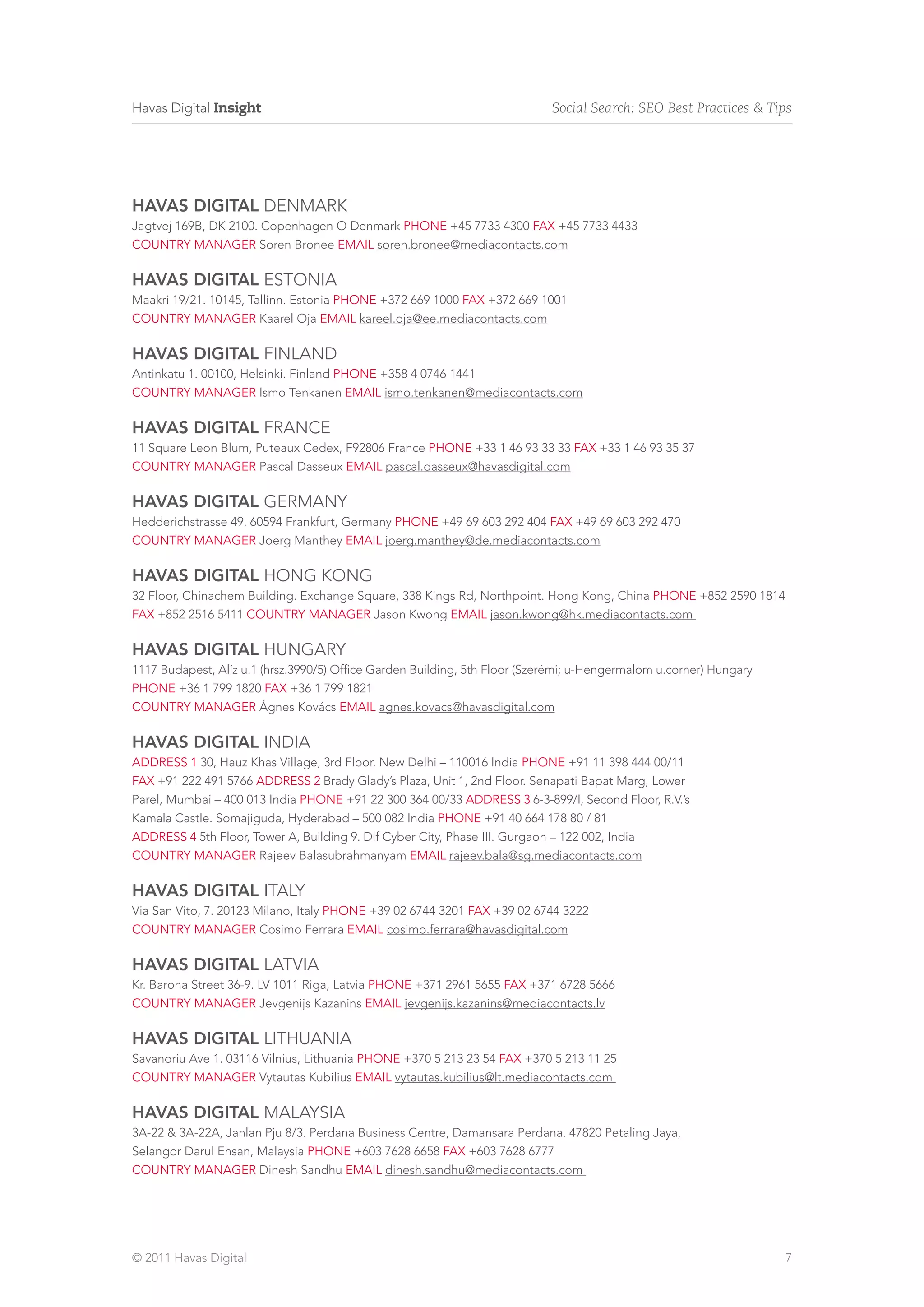 Havas Digital Insight                                                       Social Search: SEO Best Practices & Tips




HAVAS DIGITAL DENMARK
Jagtvej 169B, DK 2100. Copenhagen O Denmark phone +45 7733 4300 fax +45 7733 4433
country manager Soren Bronee email soren.bronee@mediacontacts.com

HAVAS DIGITAL ESTONIA
Maakri 19/21. 10145, Tallinn. Estonia phone +372 669 1000 fax +372 669 1001
country manager Kaarel Oja email kareel.oja@ee.mediacontacts.com

HAVAS DIGITAL FINLAND
Antinkatu 1. 00100, Helsinki. Finland phone +358 4 0746 1441
country manager Ismo Tenkanen email ismo.tenkanen@mediacontacts.com

HAVAS DIGITAL FRANCE
11 Square Leon Blum, Puteaux Cedex, F92806 France phone +33 1 46 93 33 33 fax +33 1 46 93 35 37
country manager Pascal Dasseux email pascal.dasseux@havasdigital.com

HAVAS DIGITAL GERMANY
Hedderichstrasse 49. 60594 Frankfurt, Germany phone +49 69 603 292 404 fax +49 69 603 292 470
country manager Joerg Manthey email joerg.manthey@de.mediacontacts.com

HAVAS DIGITAL HONG KONG
32 Floor, Chinachem Building. Exchange Square, 338 Kings Rd, Northpoint. Hong Kong, China phone +852 2590 1814
fax +852 2516 5411 country manager Jason Kwong email jason.kwong@hk.mediacontacts.com

HAVAS DIGITAL HUNGARY
1117 Budapest, Alíz u.1 (hrsz.3990/5) Office Garden Building, 5th Floor (Szerémi; u-Hengermalom u.corner) Hungary
phone +36 1 799 1820 fax +36 1 799 1821
country manager Ágnes Kovács email agnes.kovacs@havasdigital.com

HAVAS DIGITAL INDIA
address 1 30, Hauz Khas Village, 3rd Floor. New Delhi – 110016 India phone +91 11 398 444 00/11
fax +91 222 491 5766 address 2 Brady Glady’s Plaza, Unit 1, 2nd Floor. Senapati Bapat Marg, Lower
Parel, Mumbai – 400 013 India phone +91 22 300 364 00/33 address 3 6-3-899/I, Second Floor, R.V.’s
Kamala Castle. Somajiguda, Hyderabad – 500 082 India phone +91 40 664 178 80 / 81
address 4 5th Floor, Tower A, Building 9. Dlf Cyber City, Phase III. Gurgaon – 122 002, India
country manager Rajeev Balasubrahmanyam email rajeev.bala@sg.mediacontacts.com

HAVAS DIGITAL italy
Via San Vito, 7. 20123 Milano, Italy phone +39 02 6744 3201 fax +39 02 6744 3222
country manager Cosimo Ferrara email cosimo.ferrara@havasdigital.com

HAVAS DIGITAL latvia
Kr. Barona Street 36-9. LV 1011 Riga, Latvia phone +371 2961 5655 fax +371 6728 5666
country manager Jevgenijs Kazanins email jevgenijs.kazanins@mediacontacts.lv

HAVAS DIGITAL LITHUANIA
Savanoriu Ave 1. 03116 Vilnius, Lithuania phone +370 5 213 23 54 fax +370 5 213 11 25
country manager Vytautas Kubilius email vytautas.kubilius@lt.mediacontacts.com

HAVAS DIGITAL malaysia
3A-22 & 3A-22A, Janlan Pju 8/3. Perdana Business Centre, Damansara Perdana. 47820 Petaling Jaya,
Selangor Darul Ehsan, Malaysia phone +603 7628 6658 fax +603 7628 6777
country manager Dinesh Sandhu email dinesh.sandhu@mediacontacts.com




© 2011 Havas Digital                                                                                                7
 
