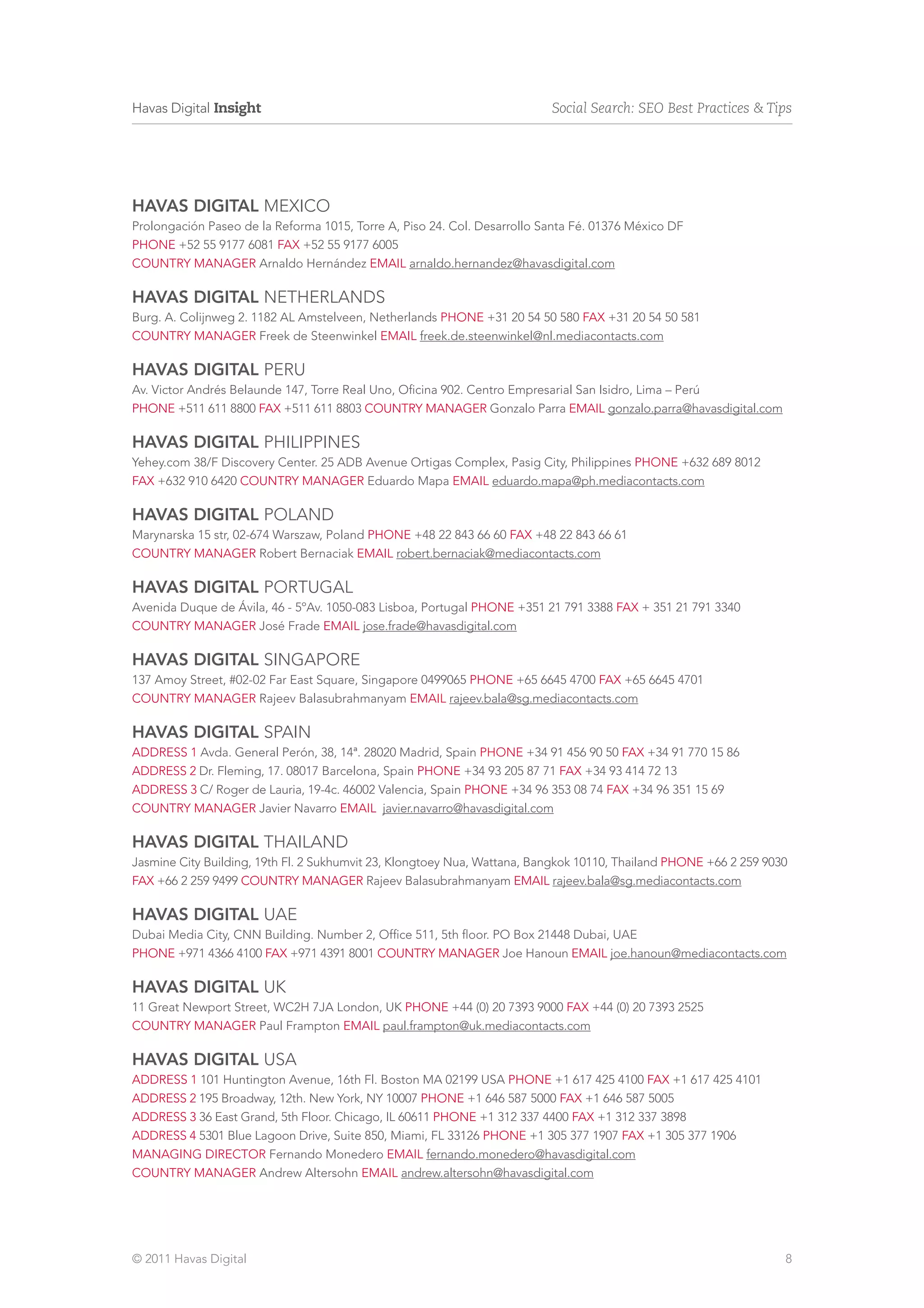 Havas Digital Insight                                                     Social Search: SEO Best Practices & Tips




HAVAS DIGITAL mexico
Prolongación Paseo de la Reforma 1015, Torre A, Piso 24. Col. Desarrollo Santa Fé. 01376 México DF
phone +52 55 9177 6081 fax +52 55 9177 6005
country manager Arnaldo Hernández email arnaldo.hernandez@havasdigital.com

HAVAS DIGITAL NETHERLANDS
Burg. A. Colijnweg 2. 1182 AL Amstelveen, Netherlands phone +31 20 54 50 580 fax +31 20 54 50 581
country manager Freek de Steenwinkel email freek.de.steenwinkel@nl.mediacontacts.com

HAVAS DIGITAL peru
Av. Victor Andrés Belaunde 147, Torre Real Uno, Oficina 902. Centro Empresarial San Isidro, Lima – Perú
phone +511 611 8800 fax +511 611 8803 country manager Gonzalo Parra email gonzalo.parra@havasdigital.com

HAVAS DIGITAL PHILIPPINES
Yehey.com 38/F Discovery Center. 25 ADB Avenue Ortigas Complex, Pasig City, Philippines phone +632 689 8012
fax +632 910 6420 country manager Eduardo Mapa email eduardo.mapa@ph.mediacontacts.com

HAVAS DIGITAL Poland
Marynarska 15 str, 02-674 Warszaw, Poland phone +48 22 843 66 60 fax +48 22 843 66 61
country manager Robert Bernaciak email robert.bernaciak@mediacontacts.com

HAVAS DIGITAL Portugal
Avenida Duque de Ávila, 46 - 5ºAv. 1050-083 Lisboa, Portugal phone +351 21 791 3388 fax + 351 21 791 3340
country manager José Frade email jose.frade@havasdigital.com

HAVAS DIGITAL singapore
137 Amoy Street, #02-02 Far East Square, Singapore 0499065 phone +65 6645 4700 fax +65 6645 4701
country manager Rajeev Balasubrahmanyam email rajeev.bala@sg.mediacontacts.com

HAVAS DIGITAL spain
address 1 Avda. General Perón, 38, 14ª. 28020 Madrid, Spain phone +34 91 456 90 50 fax +34 91 770 15 86
address 2 Dr. Fleming, 17. 08017 Barcelona, Spain phone +34 93 205 87 71 fax +34 93 414 72 13
address 3 C/ Roger de Lauria, 19-4c. 46002 Valencia, Spain phone +34 96 353 08 74 fax +34 96 351 15 69
country manager Javier Navarro email javier.navarro@havasdigital.com

HAVAS DIGITAL thailand
Jasmine City Building, 19th Fl. 2 Sukhumvit 23, Klongtoey Nua, Wattana, Bangkok 10110, Thailand phone +66 2 259 9030
fax +66 2 259 9499 country manager Rajeev Balasubrahmanyam email rajeev.bala@sg.mediacontacts.com

HAVAS DIGITAL uae
Dubai Media City, CNN Building. Number 2, Office 511, 5th floor. PO Box 21448 Dubai, UAE
phone +971 4366 4100 fax +971 4391 8001 country manager Joe Hanoun email joe.hanoun@mediacontacts.com

HAVAS DIGITAL uk
11 Great Newport Street, WC2H 7JA London, UK phone +44 (0) 20 7393 9000 fax +44 (0) 20 7393 2525
country manager Paul Frampton email paul.frampton@uk.mediacontacts.com

HAVAS DIGITAL USA
address 1 101 Huntington Avenue, 16th Fl. Boston MA 02199 USA phone +1 617 425 4100 fax +1 617 425 4101
address 2 195 Broadway, 12th. New York, NY 10007 phone +1 646 587 5000 fax +1 646 587 5005
address 3 36 East Grand, 5th Floor. Chicago, IL 60611 phone +1 312 337 4400 fax +1 312 337 3898
address 4 5301 Blue Lagoon Drive, Suite 850, Miami, FL 33126 phone +1 305 377 1907 fax +1 305 377 1906
Managing Director Fernando Monedero email fernando.monedero@havasdigital.com
country manager Andrew Altersohn email andrew.altersohn@havasdigital.com




© 2011 Havas Digital                                                                                               8
 