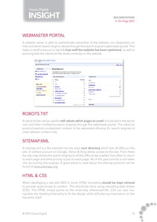 Havas Digital

                                                                          SEO Demystified
                                                                            4. On-Page SEO




Webmaster Portal
A website owner is able to authenticate ownership of the website, run diagnostics on
links and direct search engine robots through the search engine’s webmaster portal. This
helps in small measure to identify how well the website has been optimized, as well as
ensuring that the robots.txt file works correctly on the website.




Robots.txt
A robot.txt file can be used to tell robots which pages to crawl. It is placed in the server
root and often notified to search engines through the webmaster portal. The robot.txt
protocol permits unimportant content to be separated allowing for search engines to
crawl relevant content only.


Sitemap.XML
A sitemap.xml is a file inserted into the site’s root directory which lists all URLs on the
site. A verified account on Google, Yahoo & Bing allows access to the site. From there
the site map directs the search engines to all the URLs to be crawled, how often to return
to each page and what priority is put on each page. As of this year priority is not taken
into account by the engines. A great place to read about the sitemap protocol can be
found at www.sitemaps.org.


HTML & CSS
When developing a site with SEO in mind, HTML formatting should be kept minimal
to provide quick access to content . This should be done using cascading style sheets
(CSS). The HTML simply points to the externally referenced file. CSS can also ma-
nipulate the Heading Hierarchy to fit the design while still placing importance on the
hierarchy itself.




© 2010 Havas Digital                                                                     13
 