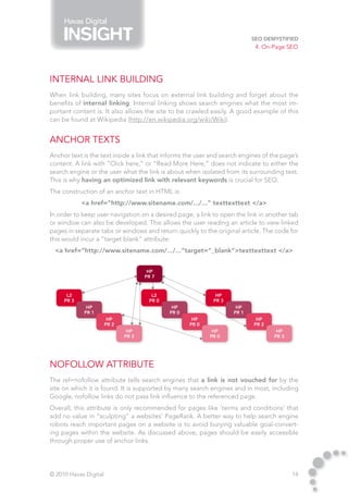 Havas Digital

                                                                           SEO Demystified
                                                                            4. On-Page SEO




Internal Link Building
When link building, many sites focus on external link building and forget about the
benefits of internal linking. Internal linking shows search engines what the most im-
portant content is. It also allows the site to be crawled easily. A good example of this
can be found at Wikipedia (http://en.wikipedia.org/wiki/Wiki).


Anchor Texts
Anchor text is the text inside a link that informs the user and search engines of the page’s
content. A link with “Click here,” or “Read More Here,” does not indicate to either the
search engine or the user what the link is about when isolated from its surrounding text.
This is why having an optimized link with relevant keywords is crucial for SEO.
The construction of an anchor text in HTML is:
            <a href=“http://www.sitename.com/.../...” texttexttext </a>
In order to keep user navigation on a desired page, a link to open the link in another tab
or window can also be developed. This allows the user reading an article to view linked
pages in separate tabs or windows and return quickly to the original article. The code for
this would incur a “target blank” attribute:
 <a href=“http://www.sitename.com/.../...”target=“_blank”>texttexttext </a>


                                      HP
                                     PR 7


      L2                               L2                    HP
     PR 3                             PR 0                  PR 3
             HP                               HP                     HP
            PR 1                             PR 0                   PR 1
                        HP                           HP                     HP
                       PR 2                         PR 0                   PR 2
                               HP                           HP                      HP
                              PR 3                         PR 0                    PR 3




Nofollow Attribute
The rel=nofollow attribute tells search engines that a link is not vouched for by the
site on which it is found. It is supported by many search engines and in most, including
Google, nofollow links do not pass link influence to the referenced page.
Overall, this attribute is only recommended for pages like ‘terms and conditions’ that
add no value in “sculpting” a websites’ PageRank. A better way to help search engine
robots reach important pages on a website is to avoid burying valuable goal-convert-
ing pages within the website. As discussed above, pages should be easily accessible
through proper use of anchor links.




© 2010 Havas Digital                                                                      14
 