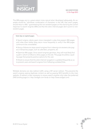 Havas Digital

                                                                        SEO Demystified
                                                                          4. On-Page SEO




The 404 pages are to a great extent more natural when developed adequately. An ex-
ample would be “whichever combination of characters in the URL that aren’t pages,
should return a 404,” guaranteeing the non-existent pages on the site bring the correct
response to search engines (404) and that the site’s internal pages don’t point to non-
existent pages.



    Some tips on expired pages:


    • Search engine robots seem more interested in sites that present 404 pages
    and index them better (they return more frequently to verify if the 404 pages
    continue to be unavailable).
    • Using a Robots.txt stops search engines from indexing non-existent site pag-
    es or temporary pages, such as calendars, programs, etc
    • Optimize 404 pages. Once search engines get there, they will most likely find
    a path in which to follow to other pages on the site. This page should be a qual-
    ity page that presents positive options for the user.
    • Check to ensure that the site’s internal navigation is updated frequently so as
    to prevent users and search engines from following outdated links




Multiple domains can also redirect traffic using a 301 server redirect. This prevents the
search engines seeing duplicate content as well as passing SEO benefits to the main
website. A redirect is also necessary to ensure search engines only index the preferred
DNS landing page (i.e. http://widget.com lands on http://www.widget.com).




© 2010 Havas Digital                                                                    16
 