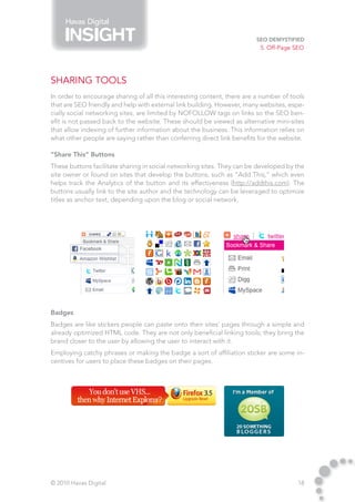 Havas Digital

                                                                         SEO Demystified
                                                                          5. Off-Page SEO




Sharing Tools
In order to encourage sharing of all this interesting content, there are a number of tools
that are SEO friendly and help with external link building. However, many websites, espe-
cially social networking sites, are limited by NOFOLLOW tags on links so the SEO ben-
efit is not passed back to the website. These should be viewed as alternative mini-sites
that allow indexing of further information about the business. This information relies on
what other people are saying rather than conferring direct link benefits for the website.

“Share This” Buttons
These buttons facilitate sharing in social networking sites. They can be developed by the
site owner or found on sites that develop the buttons, such as “Add This,” which even
helps track the Analytics of the button and its effectiveness (http://addthis.com). The
buttons usually link to the site author and the technology can be leveraged to optimize
titles as anchor text, depending upon the blog or social network.




Badges
Badges are like stickers people can paste onto their sites’ pages through a simple and
already optimized HTML code. They are not only beneficial linking tools; they bring the
brand closer to the user by allowing the user to interact with it.
Employing catchy phrases or making the badge a sort of affiliation sticker are some in-
centives for users to place these badges on their pages.




© 2010 Havas Digital                                                                   18
 