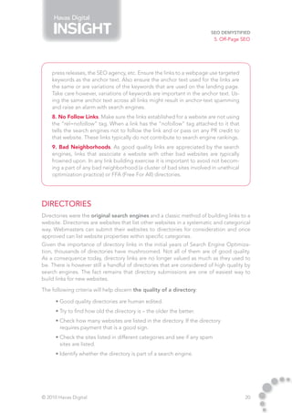 Havas Digital

                                                                         SEO Demystified
                                                                             5. Off-Page SEO




    press releases, the SEO agency, etc. Ensure the links to a webpage use targeted
    keywords as the anchor text. Also ensure the anchor text used for the links are
    the same or are variations of the keywords that are used on the landing page.
    Take care however, variations of keywords are important in the anchor text. Us-
    ing the same anchor text across all links might result in anchor-text spamming
    and raise an alarm with search engines.
    8. No Follow Links. Make sure the links established for a website are not using
    the “rel=nofollow” tag. When a link has the “nofollow” tag attached to it that
    tells the search engines not to follow the link and or pass on any PR credit to
    that website. These links typically do not contribute to search engine rankings.
    9. Bad Neighborhoods. As good quality links are appreciated by the search
    engines, links that associate a website with other bad websites are typically
    frowned upon. In any link building exercise it is important to avoid not becom-
    ing a part of any bad neighborhood (a cluster of bad sites involved in unethical
    optimization practice) or FFA (Free For All) directories.




Directories
Directories were the original search engines and a classic method of building links to a
website. Directories are websites that list other websites in a systematic and categorical
way. Webmasters can submit their websites to directories for consideration and once
approved can list website properties within specific categories.
Given the importance of directory links in the initial years of Search Engine Optimiza-
tion, thousands of directories have mushroomed. Not all of them are of good quality.
As a consequence today, directory links are no longer valued as much as they used to
be. There is however still a handful of directories that are considered of high quality by
search engines. The fact remains that directory submissions are one of easiest way to
build links for new websites.

The following criteria will help discern the quality of a directory:

      • Good quality directories are human edited.
      • Try to find how old the directory is – the older the better.
      • Check how many websites are listed in the directory. If the directory
        requires payment that is a good sign.
      • Check the sites listed in different categories and see if any spam
        sites are listed.
      • Identify whether the directory is part of a search engine.




© 2010 Havas Digital                                                                     20
 