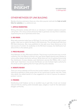 Havas Digital

                                                                         SEO Demystified
                                                                           5. Off-Page SEO




Other Methods of Link Building
Besides directory submission there are a few other popular methods that help to build
links for websites at no additional cost.

1. Article Marketing

Writing informative articles with links to an individual or marketer’s website and syndi-
cating them. The various article directories help to generate one way links to websites,
augmenting the use of optimized anchor text.

2. RSS Feeds

Most web properties today have an RSS feed. If a site has an RSS feed with high content
quality, make sure to submit the feed to RSS directories. This will help build links from
RSS feed directories. Also many publishers on the web scour these directories to find
new sources of content. As readership to the RSS feed increases, the likelihood of ad-
ditional links to the website grows.

3. Press Releases

Press Releases can also effectively build links. They function much the same way as article
marketing, the only difference being in this case Havas Digital submits press releases to
various press release distribution services. While there are a lot of websites that provide
free distribution of press releases, paid distribution services like PRWire offer a much
wider reach. Submission into services like Reuters can also facilitate higher authority for
the article as well as getting links from high authority press websites.

4. Website Review

There are various websites and forums that conduct website / product / service reviews.
Submitting websites to these review sites can be a good way to garner new links. These
sites deliver the added benefit of a few suggestions on how to improve the website /
product / service.

5. Freebies

Distributing small freebies can be an excellent way to get links. A site can increase
inbound links by creating useful shareable apps, widgets or tools for the webmaster/
blogger community.




© 2010 Havas Digital                                                                    21
 