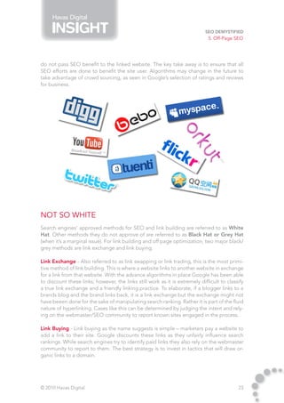 Havas Digital

                                                                             SEO Demystified
                                                                              5. Off-Page SEO




do not pass SEO benefit to the linked website. The key take away is to ensure that all
SEO efforts are done to benefit the site user. Algorithms may change in the future to
take advantage of crowd sourcing, as seen in Google’s selection of ratings and reviews
for business.




Not So White
Search engines’ approved methods for SEO and link building are referred to as White
Hat. Other methods they do not approve of are referred to as Black Hat or Grey Hat
(when it’s a marginal issue). For link building and off page optimization, two major black/
grey methods are link exchange and link buying.

Link Exchange - Also referred to as link swapping or link trading, this is the most primi-
tive method of link building. This is where a website links to another website in exchange
for a link from that website. With the advance algorithms in place Google has been able
to discount these links; however, the links still work as it is extremely difficult to classify
a true link exchange and a friendly linking practice. To elaborate, if a blogger links to a
brands blog and the brand links back, it is a link exchange but the exchange might not
have beeen done for the sake of manipulating search ranking. Rather it is part of the fluid
nature of hyperlinking. Cases like this can be determined by judging the intent and rely-
ing on the webmaster/SEO community to report known sites engaged in the process.

Link Buying - Link buying as the name suggests is simple – marketers pay a website to
add a link to their site. Google discounts these links as they unfairly influence search
rankings. While search engines try to identify paid links they also rely on the webmaster
community to report to them. The best strategy is to invest in tactics that will draw or-
ganic links to a domain.




© 2010 Havas Digital                                                                        23
 