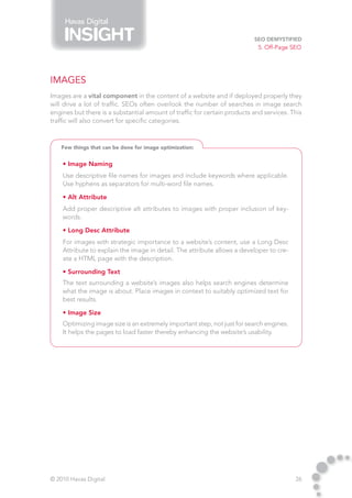 Havas Digital

                                                                          SEO Demystified
                                                                            5. Off-Page SEO




Images
Images are a vital component in the content of a website and if deployed properly they
will drive a lot of traffic. SEOs often overlook the number of searches in image search
engines but there is a substantial amount of traffic for certain products and services. This
traffic will also convert for specific categories.



    Few things that can be done for image optimization:


    • Image Naming
    Use descriptive file names for images and include keywords where applicable.
    Use hyphens as separators for multi-word file names.

    • Alt Attribute
    Add proper descriptive alt attributes to images with proper inclusion of key-
    words.

    • Long Desc Attribute
    For images with strategic importance to a website’s content, use a Long Desc
    Attribute to explain the image in detail. The attribute allows a developer to cre-
    ate a HTML page with the description.

    • Surrounding Text
    The text surrounding a website’s images also helps search engines determine
    what the image is about. Place images in context to suitably optimized text for
    best results.

    • Image Size
    Optimizing image size is an extremely important step, not just for search engines.
    It helps the pages to load faster thereby enhancing the website’s usability.




© 2010 Havas Digital                                                                     26
 
