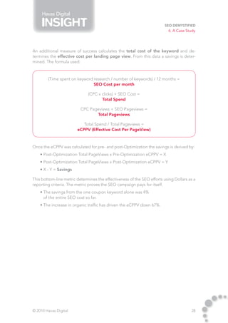 Havas Digital

                                                                         SEO Demystified
                                                                           6. A Case Study




An additional measure of success calculates the total cost of the keyword and de-
termines the effective cost per landing page view. From this data a savings is deter-
mined. The formula used:



        (Time spent on keyword research / number of keywords) / 12 months =
                               SEO Cost per month

                              (CPC x clicks) + SEO Cost =
                                     Total Spend

                          CPC Pageviews + SEO Pageviews =
                                 Total Pageviews

                           Total Spend / Total Pageviews =
                        eCPPV (Effective Cost Per PageView)



Once the eCPPV was calculated for pre- and post-Optimization the savings is derived by:
    • Post-Optimization Total PageViews x Pre-Optimization eCPPV = X
    • Post-Optimization Total PageViews x Post-Optimization eCPPV = Y
    • X - Y = Savings

This bottom-line metric determines the effectiveness of the SEO efforts using Dollars as a
reporting criteria. The metric proves the SEO campaign pays for itself.
    • The savings from the one coupon keyword alone was 4%
      of the entire SEO cost so far.
    • The increase in organic traffic has driven the eCPPV down 67%.




© 2010 Havas Digital                                                                   28
 