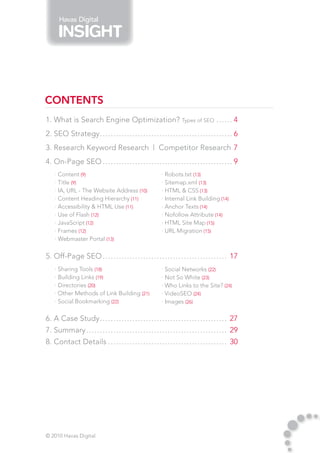 Havas Digital




CONTENTS
1. What is Search Engine Optimization? Types of SEO.. . . . . . 4
2. SEO Strategy.. . . . . . . . . . . . . . . . . . . . . . . . . . . . . . . . . . . . . . . . . . . . . . . . . 6
3. Research Keyword Research | Competitor Research. 7
4. On-Page SEO.. . . . . . . . . . . . . . . . . . . . . . . . . . . . . . . . . . . . . . . . . . . . . . . . 9
     · Content (9)                                                    · Robots.txt (13)
     · Title (9)                                                      · Sitemap.xml (13)
     · IA, URL - The Website Address (10)                             · HTML & CSS (13)
     · Content Heading Hierarchy (11)                                 · Internal Link Building (14)
     · Accessibility & HTML Use (11)                                  · Anchor Texts (14)
     · Use of Flash (12)                                              · Nofollow Attribute (14)
     · JavaScript (12)                                                · HTML Site Map (15)
     · Frames (12)                                                    · URL Migration (15)
     · Webmaster Portal (13)

5. Off-Page SEO.. . . . . . . . . . . . . . . . . . . . . . . . . . . . . . . . . . . . . . . . . . . . . . 17
     · Sharing Tools (18)                                             · Social Networks (22)
     · Building Links (19)                                            · Not So White (23)
     · Directories (20)                                               · Who Links to the Site? (24)
     · Other Methods of Link Building (21)                            · VideoSEO (24)
     · Social Bookmarking (22)                                        · Images (26)

6. A Case Study.. . . . . . . . . . . . . . . . . . . . . . . . . . . . . . . . . . . . . . . . . . . . . . . 27
7. Summary.. . . . . . . . . . . . . . . . . . . . . . . . . . . . . . . . . . . . . . . . . . . . . . . . . . . . 29
8. Contact Details.. . . . . . . . . . . . . . . . . . . . . . . . . . . . . . . . . . . . . . . . . . . . 30




© 2010 Havas Digital
 