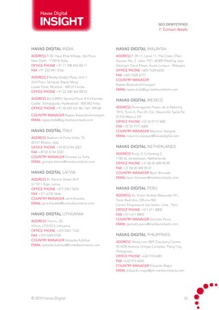 Havas Digital

                                                                                SEO Demystified
                                                                                 7. Contact details




HAVAS DIGITAL INDIA                                HAVAS DIGITAL malaysia
address 1 30, Hauz Khas Village, 3rd Floor.        address F-39-11, Level 11, The Crest, 3Two
New Delhi - 110016 India.                          Square, No. 2. Jalan 19/1, 46300 Petaling Jaya,
Office phone +91 11 398 444 00/11                  Selangor Darul Ehsan. Kuala Lumpur - Malaysia.
fax +91 222 491 5766                               Office phone +603 7628 6658
                                                   fax +603 7628 6777
address 2 Brady Glady’s Plaza, Unit 1,
                                                   country manager
2nd Floor. Senapati Bapat Marg,
                                                   Rajeev Balasubrahmanyam
Lower Parel, Mumbai - 400 013 India.
                                                   email rajeev.bala@sg.mediacontacts.com
Office phone +91 22 300 364 00/33

address 3 6-3-899/I, Second Floor, R.V.’s Kamala
                                                   HAVAS DIGITAL mexico
Castle. Somajiguda, Hyderabad - 500 082 India.
Office phone +91 40 645 631 86 / 661 399 68        address Prolongación Paseo de la Reforma
                                                   1015, Torre A, Piso 24. Col. Desarrollo Santa Fé.
country manager Rajeev Balasubrahmanyam            01376 México DF.
email rajeev.bala@sg.mediacontacts.com             Office phone +52 55 9177 6081
                                                   fax +52 55 9177 6005
HAVAS DIGITAL italy                                country manager Mauricio Vazquez
                                                   email mauricio.vazquez@havasdigital.com
address Bastioni di Porta Volta, 10.
20121 Milano, Italy.	
Office phone +39 02 6744 3201                      HAVAS DIGITAL NETHERLANDS
fax +39 02 6744 3222                               address Burg. A. Colijnweg 2.
country manager Gionata La Torre                   1182 AL Amstelveen, Netherlands.
email gionata.latorre@mediacontacts.com            Office phone +31 (0) 20 408 90 00
                                                   fax +31 (0) 20 408 90 01
HAVAS DIGITAL latvia                               country manager Bjorn Brouwer
                                                   email bjorn.brouwer@mediacontacts.com
address Kr. Barona Street 36-9.
LV 1011 Riga, Latvia.	
Office phone +371 2961 5655                        HAVAS DIGITAL peru
fax +371 6728 5666                                 address Av. Victor Andrés Belaunde 147,
country manager Janis Krauklis                     Torre Real Uno, Oficina 902.
email janis.krauklis@lv.mediacontacts.com          Centro Empresarial San Isidro, Lima - Perú.
                                                   Office phone +511 611 8800
HAVAS DIGITAL LITHUANIA                            fax +511 611 8803
                                                   country manager Gonzalo Parra
address Totoriu, 20.
                                                   email gonzalo.parra@mediacontacts.com
Vilnius, LT-01013, Lithuania.
Office phone +370 5261 1522
fax +370 5269 0100                                 HAVAS DIGITAL PHILIPPINES
country manager Vytautas Kubilius                  address Yehey.com 38/F Discovery Center.
email vytautas.kubilius@lt.mediacontacts.com       25 ADB Avenue Ortigas Complex, Pasig City,
                                                   Philippines.	
                                                   Office phone +632 910 6387
                                                   fax +632 910 6420
                                                   country manager Eduardo Mapa
                                                   email eduardo.mapa@ph.mediacontacts.com




© 2010 Havas Digital                                                                              32
 