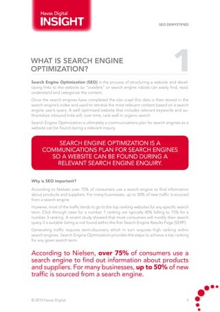 Havas Digital

                                                                          SEO Demystified




WHAT IS SEARCH ENGINE
OPTIMIZATION?                                                                     1
Search Engine Optimization (SEO) is the process of structuring a website and devel-
oping links to the website so “crawlers” or search engine robots can easily find, read,
understand and categorize the content.
Once the search engines have completed the site crawl this data is then stored in the
search engine’s index and used to retrieve the most relevant content based on a search
engine user’s query. A well optimized website that includes relevant keywords and au-
thoritative inbound links will, over time, rank well in organic search.
Search Engine Optimization is ultimately a communications plan for search engines so a
website can be found during a relevant inquiry.


          SEARCH ENGINE OPTIMIZATION IS A
      COMMUNICATIONS PLAN FOR SEARCH ENGINES
        SO A WEBSITE CAN BE FOUND DURING A
         RELEVANT SEARCH ENGINE ENQUIRY.

Why is SEO important?

According to Nielsen over 75% of consumers use a search engine to find information
about products and suppliers. For many businesses, up to 50% of new traffic is sourced
from a search engine.
However, most of the traffic tends to go to the top ranking websites for any specific search
term. Click through rates for a number 1 ranking are typically 40% falling to 15% for a
number 3 ranking. A recent study showed that most consumers will modify their search
query if a suitable listing is not found within the first Search Engine Results Page (SERP).
Generating traffic requires term-discovery which in turn requires high ranking within
search engines. Search Engine Optimization provides the steps to achieve a top ranking
for any given search term.


According to Nielsen, over 75% of consumers use a
search engine to find out information about products
and suppliers. For many businesses, up to 50% of new
traffic is sourced from a search engine.


© 2010 Havas Digital                                                                      4
 