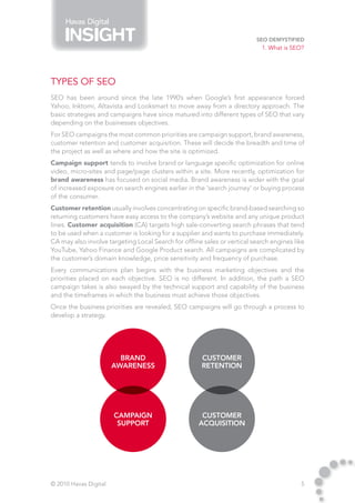Havas Digital

                                                                          SEO Demystified
                                                                            1. What is SEO?




Types of SEO
SEO has been around since the late 1990’s when Google’s first appearance forced
Yahoo, Inktomi, Altavista and Looksmart to move away from a directory approach. The
basic strategies and campaigns have since matured into different types of SEO that vary
depending on the businesses objectives.
For SEO campaigns the most common priorities are campaign support, brand awareness,
customer retention and customer acquisition. These will decide the breadth and time of
the project as well as where and how the site is optimized.
Campaign support tends to involve brand or language specific optimization for online
video, micro-sites and page/page clusters within a site. More recently, optimization for
brand awareness has focused on social media. Brand awareness is wider with the goal
of increased exposure on search engines earlier in the ‘search journey’ or buying process
of the consumer.
Customer retention usually involves concentrating on specific brand-based searching so
returning customers have easy access to the company’s website and any unique product
lines. Customer acquisition (CA) targets high sale-converting search phrases that tend
to be used when a customer is looking for a supplier and wants to purchase immediately.
CA may also involve targeting Local Search for offline sales or vertical search engines like
YouTube, Yahoo Finance and Google Product search. All campaigns are complicated by
the customer’s domain knowledge, price sensitivity and frequency of purchase.
Every communications plan begins with the business marketing objectives and the
priorities placed on each objective. SEO is no different. In addition, the path a SEO
campaign takes is also swayed by the technical support and capability of the business
and the timeframes in which the business must achieve those objectives.
Once the business priorities are revealed, SEO campaigns will go through a process to
develop a strategy.




                         Brand                        Customer
                       Awareness                      Retention




                       Campaign                       Customer
                        Support                      Acquisition




© 2010 Havas Digital                                                                      5
 