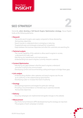 Havas Digital

                                                                        SEO Demystified




SEO STRATEGY                                                                    2
Generally, when devising a full Search Engine Optimization strategy, Havas Digital
looks at the following elements:

• Research
   · The words search engine users apply compared to those directed by
     the business objectives.
   · Search trends to understand what is emerging or reducing.
   · Targeted phrases and strategies employed by competitors.
   · Gaps between the business objectives and what the customers are searching for.

• Technical analysis
   · The overall capability of the website to allow search engines to access,
     understand and index well.
   · Identifying any impediments and improvements.
   · Understanding how search engines currently interpret a website.

• Content Optimization
   · Identifying any gaps between what the search engines understand
     and what is trying to be communicated.
   · Developing content and recommending coding techniques to bridge these gaps.

• Link analysis
   · Understanding whether other websites and search engines see the site
     as an authority on the subjects being optimized for.
   · Developing a plan to increase that level of authority.

• Strategy
   · Developing projections and targets for particular rankings.
   · Providing a recommendation on the best way to optimize towards
     the business objectives.

• Delivery
   · Ensuring campaigns are implemented alongside changes to the website.

• Measurement
   · Key Performance Indicators (KPI) developed during the strategy are reported.
   · The progress of each campaign is tracked.




© 2010 Havas Digital                                                                  6
 