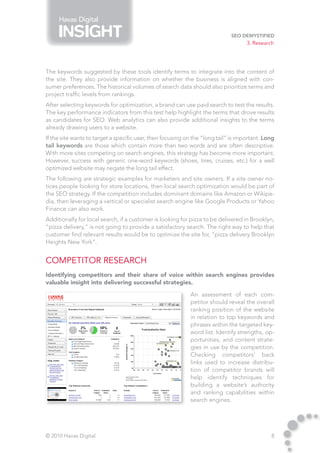 Havas Digital

                                                                             SEO Demystified
                                                                                    3. Research




The keywords suggested by these tools identify terms to integrate into the content of
the site. They also provide information on whether the business is aligned with con-
sumer preferences. The historical volumes of search data should also prioritize terms and
project traffic levels from rankings.
After selecting keywords for optimization, a brand can use paid search to test the results.
The key performance indicators from this test help highlight the terms that drove results
as candidates for SEO. Web analytics can also provide additional insights to the terms
already drawing users to a website.
If the site wants to target a specific user, then focusing on the “long tail” is important. Long
tail keywords are those which contain more than two words and are often descriptive.
With more sites competing on search engines, this strategy has become more important.
However, success with generic one-word keywords (shoes, tires, cruises, etc.) for a well
optimized website may negate the long tail effect.
The following are strategic examples for marketers and site owners. If a site owner no-
tices people looking for store locations, then local search optimization would be part of
the SEO strategy. If the competition includes dominant domains like Amazon or Wikipe-
dia, then leveraging a vertical or specialist search engine like Google Products or Yahoo
Finance can also work.
Additionally for local search, if a customer is looking for pizza to be delivered in Brooklyn,
“pizza delivery,” is not going to provide a satisfactory search. The right way to help that
customer find relevant results would be to optimize the site for, “pizza delivery Brooklyn
Heights New York”.


Competitor Research
Identifying competitors and their share of voice within search engines provides
valuable insight into delivering successful strategies.

                                                            An assessment of each com-
                                                            petitor should reveal the overall
                                                            ranking position of the website
                                                            in relation to top keywords and
                                                            phrases within the targeted key-
                                                            word list. Identify strengths, op-
                                                            portunities, and content strate-
                                                            gies in use by the competition.
                                                            Checking competitors’ back
                                                            links used to increase distribu-
                                                            tion of competitor brands will
                                                            help identify techniques for
                                                            building a website’s authority
                                                            and ranking capabilities within
                                                            search engines.




© 2010 Havas Digital                                                                          8
 