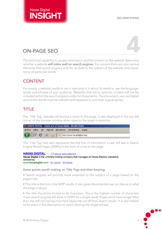 Havas Digital

                                                                              SEO Demystified




On-Page SEO                                                                           4
The technical capability to access information and the content on the website determine
whether a website will index well on search engines. For content there are also various
elements that search engines look for as clues to the subject of the website and impor-
tance of particular words.


Content
Put simply, a website needs to say in text what it is about. It needs to use the language,
words and phrases of your audience. Websites that fail to optimize content will not be
included within the search engine’s index for those terms. The placement, use, and detail
around the words must be relevant and repeated in a normal, logical syntax.


Title
The ‘Title Tag’, besides attributing a name to the page, is also displayed in the top left
corner of the browser window when open to the page in question.




The ‘Title Tag’ text also represents the first line of information a user will see in Search
Engine Result Pages (SERPs) in the form of a link to the page.




Some points worth making on Title Tags and their bearing:
• Search engines will provide more emphasis to the subject of a page based on the
page’s title.
• This title is the link in the SERP results. It also gives the potential user an idea as to what
the page is about.
• The title should be limited to 66 characters. This is the highest number of characters
major search engines will show in SERPs for a single result. Pages which have longer titles
than this will risk having important keywords cut off from search results. It is also helpful
to be exact in the description to avoid diluting the target phrase.




© 2010 Havas Digital                                                                           9
 