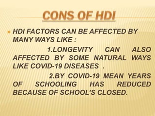 ? HDI FACTORS CAN BE AFFECTED BY
MANY WAYS LIKE :
1.LONGEVITY CAN ALSO
AFFECTED BY SOME NATURAL WAYS
LIKE COVID-19 DISEASES .
2.BY COVID-19 MEAN YEARS
OF SCHOOLING HAS REDUCED
BECAUSE OF SCHOOLS CLOSED.
 