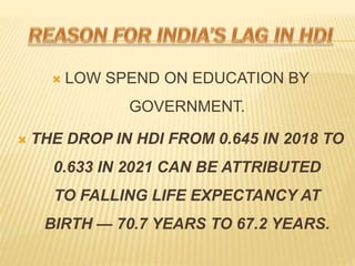 ? LOW SPEND ON EDUCATION BY
GOVERNMENT.
? THE DROP IN HDI FROM 0.645 IN 2018 TO
0.633 IN 2021 CAN BE ATTRIBUTED
TO FALLING LIFE EXPECTANCY AT
BIRTH  70.7 YEARS TO 67.2 YEARS.
 