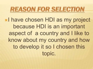 ?I have chosen HDI as my project
because HDI is an important
aspect of a country and I like to
know about my country and how
to develop it so I chosen this
topic.
 