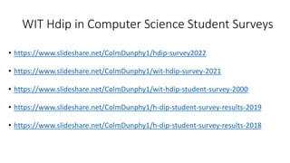 WIT Hdip in Computer Science Student Surveys
• https://www.slideshare.net/ColmDunphy1/hdip-survey2022
• https://www.slideshare.net/ColmDunphy1/wit-hdip-survey-2021
• https://www.slideshare.net/ColmDunphy1/wit-hdip-student-survey-2000
• https://www.slideshare.net/ColmDunphy1/h-dip-student-survey-results-2019
• https://www.slideshare.net/ColmDunphy1/h-dip-student-survey-results-2018
 