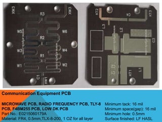 Communication Equipment PCB
MICROWAVE PCB, RADIO FREQUENCY PCB, TLY-8
PCB, F4BM255 PCB, LOW DK PCB
Part No.: E0215060179A
Material: FR4, 0.5mm,TLX-8-200, 1 OZ for all layer
Minimum tack: 16 mil
Minimum space(gap): 16 mil
Minimum hole: 0.5mm
Surface finished: LF HASL
 