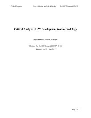 Critical Analysis Object Oriented Analysis & Design David O' Connor t00130990
Page 1 of 14
Critical Analysis of SW Development tool/methodology
Object Oriented Analysis & Design:
Submitted By: David O' Connor (KCOMP_G_Y6)
Submitted on: 22nd
May 2015
 