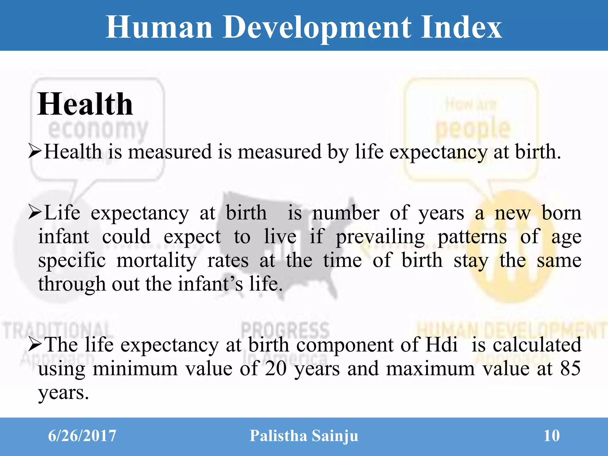 Human Development Index
Health
Health is measured is measured by life expectancy at birth.
Life expectancy at birth is number of years a new born
infant could expect to live if prevailing patterns of age
specific mortality rates at the time of birth stay the same
through out the infant’s life.
The life expectancy at birth component of Hdi is calculated
using minimum value of 20 years and maximum value at 85
years.
6/26/2017 Palistha Sainju 10
 