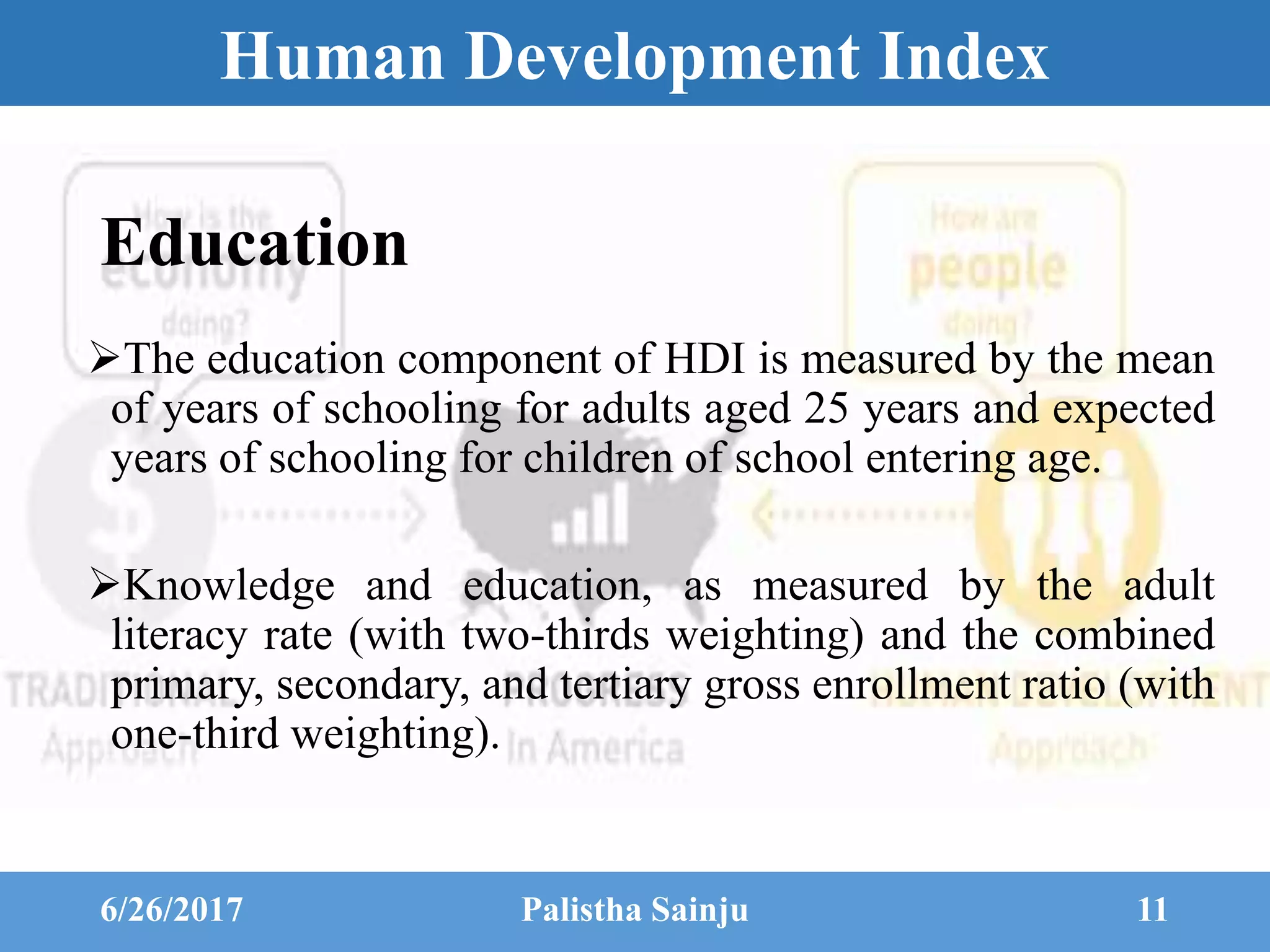 Human Development Index
Education
The education component of HDI is measured by the mean
of years of schooling for adults aged 25 years and expected
years of schooling for children of school entering age.
Knowledge and education, as measured by the adult
literacy rate (with two-thirds weighting) and the combined
primary, secondary, and tertiary gross enrollment ratio (with
one-third weighting).
6/26/2017 Palistha Sainju 11
 