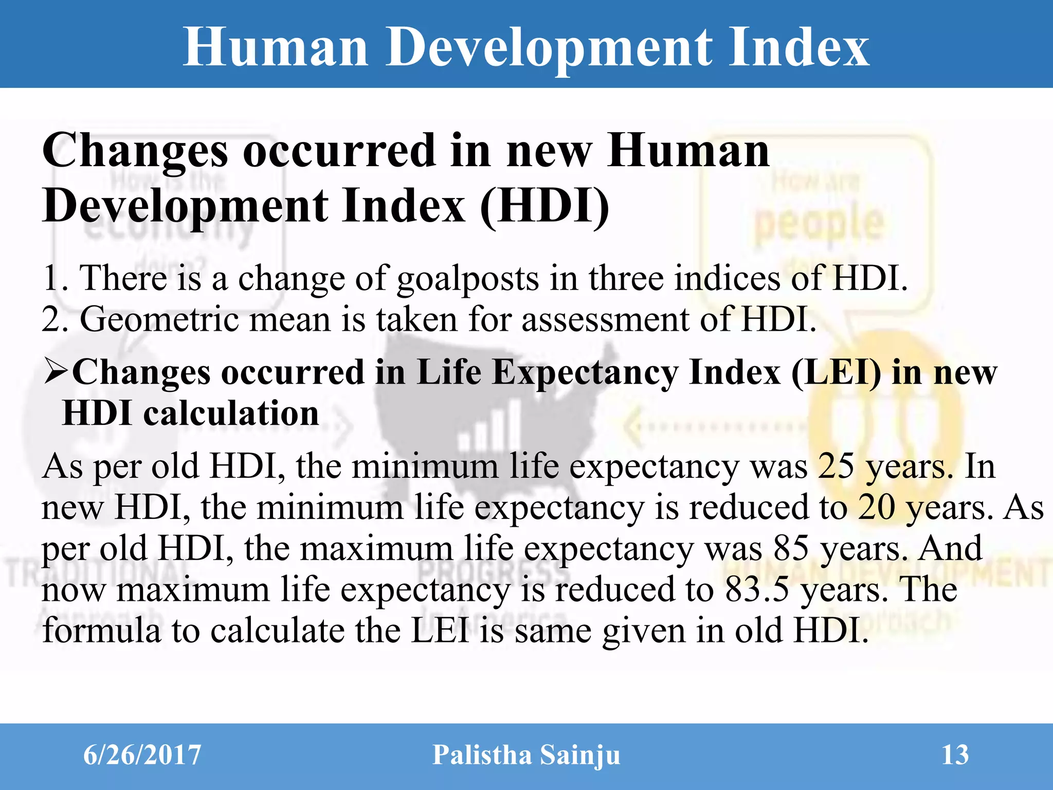 Human Development Index
Changes occurred in new Human
Development Index (HDI)
1. There is a change of goalposts in three indices of HDI.
2. Geometric mean is taken for assessment of HDI.
Changes occurred in Life Expectancy Index (LEI) in new
HDI calculation
As per old HDI, the minimum life expectancy was 25 years. In
new HDI, the minimum life expectancy is reduced to 20 years. As
per old HDI, the maximum life expectancy was 85 years. And
now maximum life expectancy is reduced to 83.5 years. The
formula to calculate the LEI is same given in old HDI.
6/26/2017 Palistha Sainju 13
 