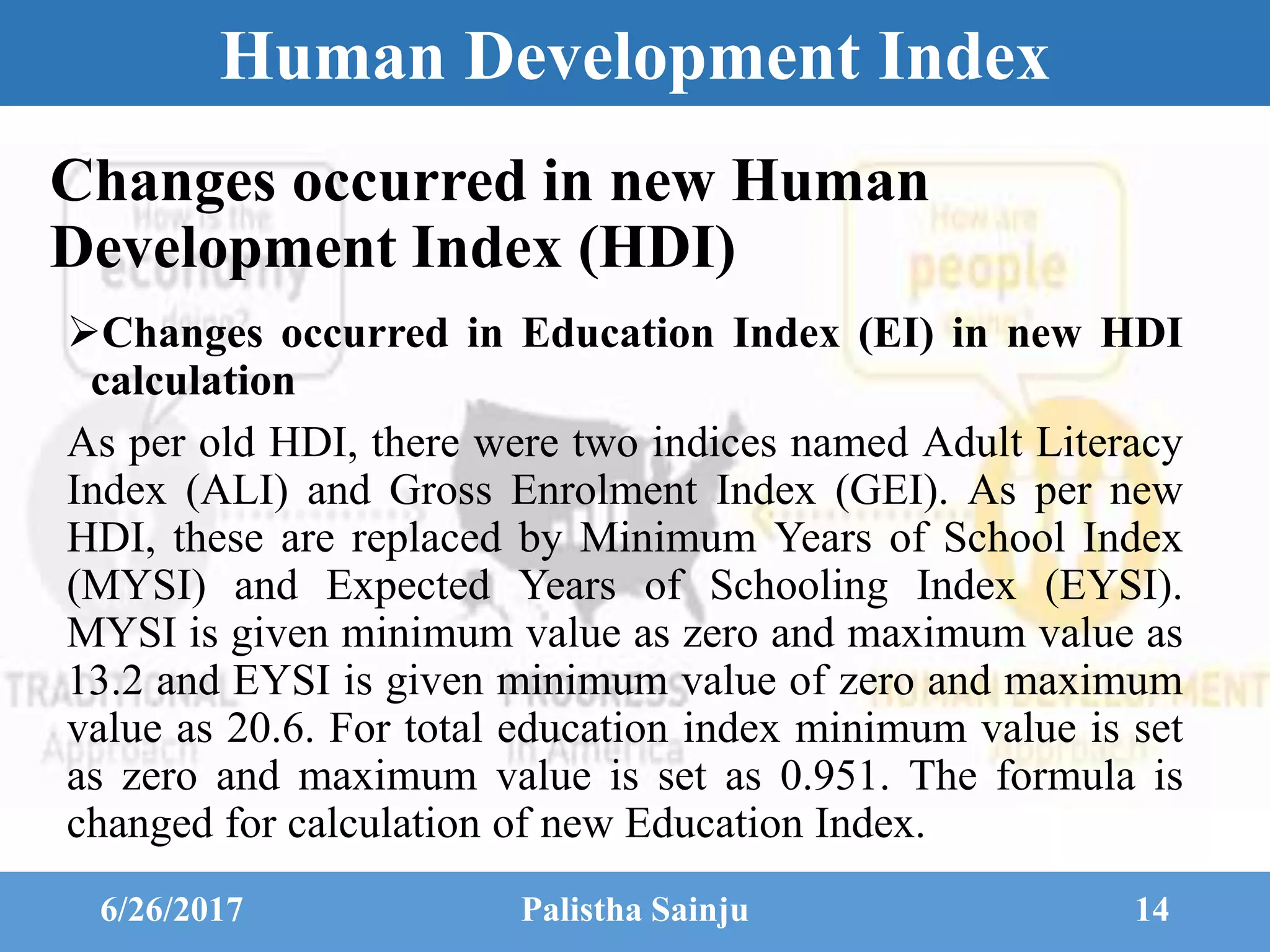 Human Development Index
Changes occurred in Education Index (EI) in new HDI
calculation
As per old HDI, there were two indices named Adult Literacy
Index (ALI) and Gross Enrolment Index (GEI). As per new
HDI, these are replaced by Minimum Years of School Index
(MYSI) and Expected Years of Schooling Index (EYSI).
MYSI is given minimum value as zero and maximum value as
13.2 and EYSI is given minimum value of zero and maximum
value as 20.6. For total education index minimum value is set
as zero and maximum value is set as 0.951. The formula is
changed for calculation of new Education Index.
6/26/2017 Palistha Sainju 14
Changes occurred in new Human
Development Index (HDI)
 