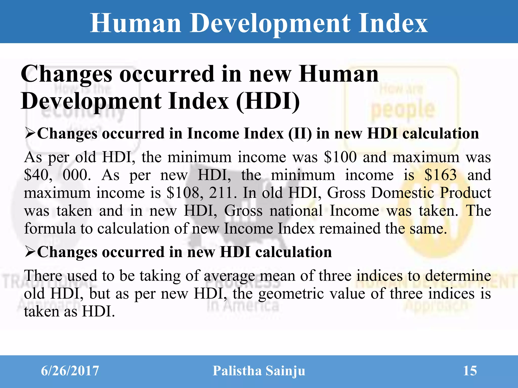 Human Development Index
Changes occurred in Income Index (II) in new HDI calculation
As per old HDI, the minimum income was $100 and maximum was
$40, 000. As per new HDI, the minimum income is $163 and
maximum income is $108, 211. In old HDI, Gross Domestic Product
was taken and in new HDI, Gross national Income was taken. The
formula to calculation of new Income Index remained the same.
Changes occurred in new HDI calculation
There used to be taking of average mean of three indices to determine
old HDI, but as per new HDI, the geometric value of three indices is
taken as HDI.
6/26/2017 Palistha Sainju 15
Changes occurred in new Human
Development Index (HDI)
 