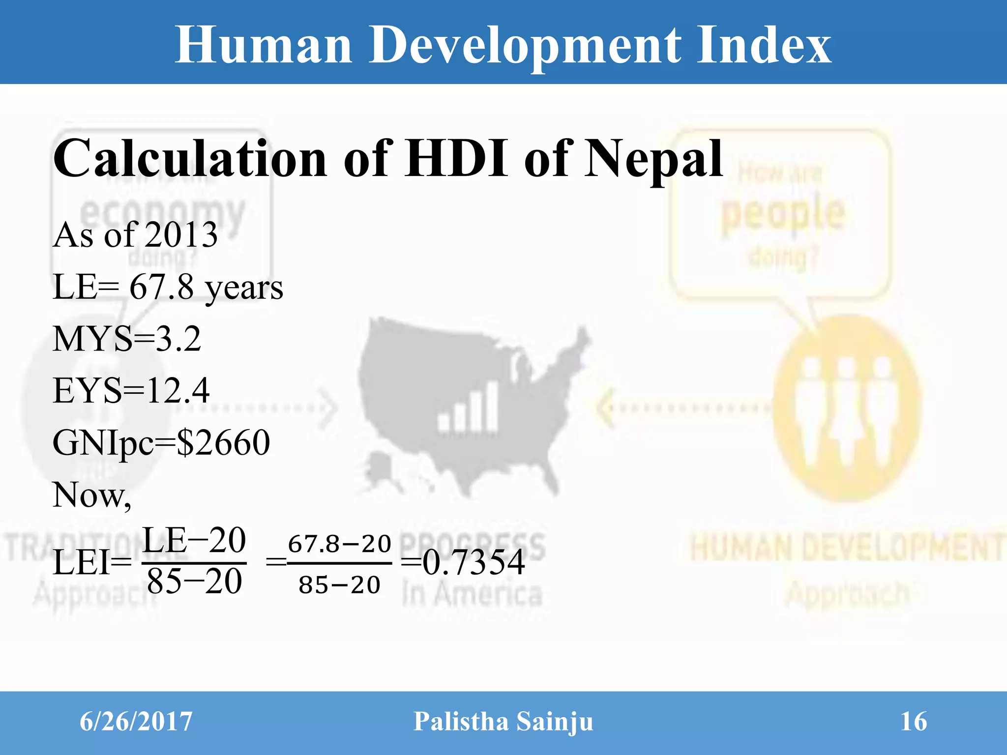 Human Development Index
Calculation of HDI of Nepal
As of 2013
LE= 67.8 years
MYS=3.2
EYS=12.4
GNIpc=$2660
Now,
LEI=
LE−20
85−20
=
67.8−20
85−20
=0.7354
6/26/2017 Palistha Sainju 16
 