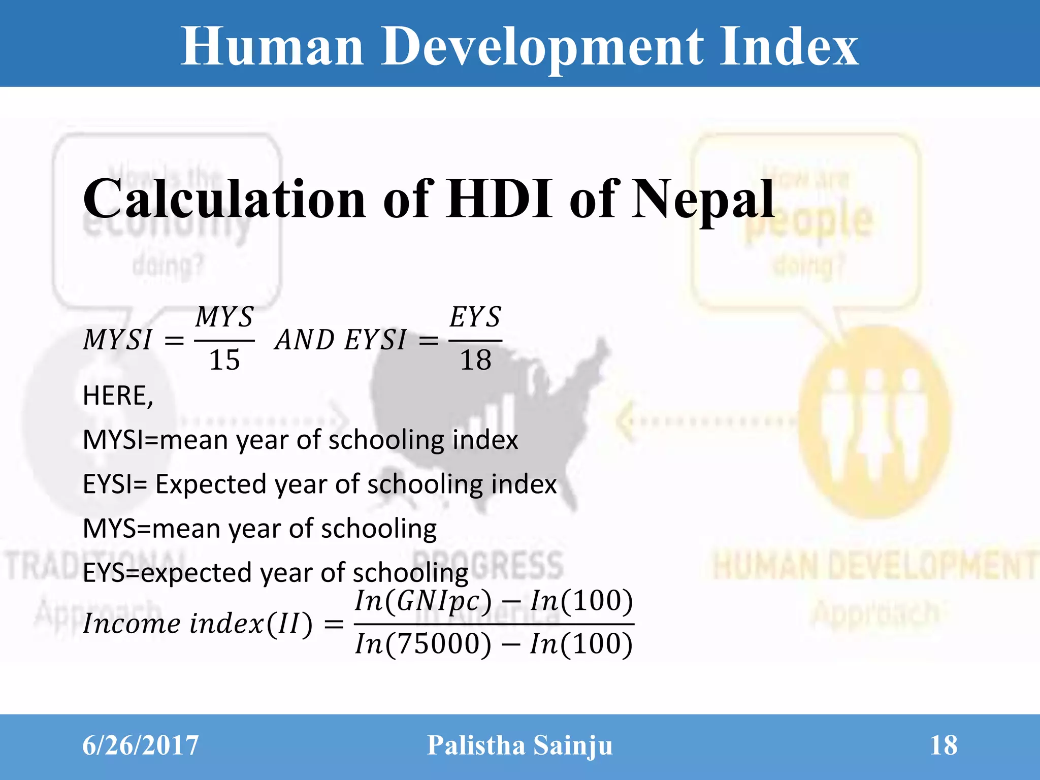 Human Development Index
𝑀𝑌𝑆𝐼 =
𝑀𝑌𝑆
15
𝐴𝑁𝐷 𝐸𝑌𝑆𝐼 =
𝐸𝑌𝑆
18
HERE,
MYSI=mean year of schooling index
EYSI= Expected year of schooling index
MYS=mean year of schooling
EYS=expected year of schooling
𝐼𝑛𝑐𝑜𝑚𝑒 𝑖𝑛𝑑𝑒𝑥(𝐼𝐼) =
𝐼𝑛(𝐺𝑁𝐼𝑝𝑐) − 𝐼𝑛(100)
𝐼𝑛(75000) − 𝐼𝑛(100)
6/26/2017 Palistha Sainju 18
Calculation of HDI of Nepal
 