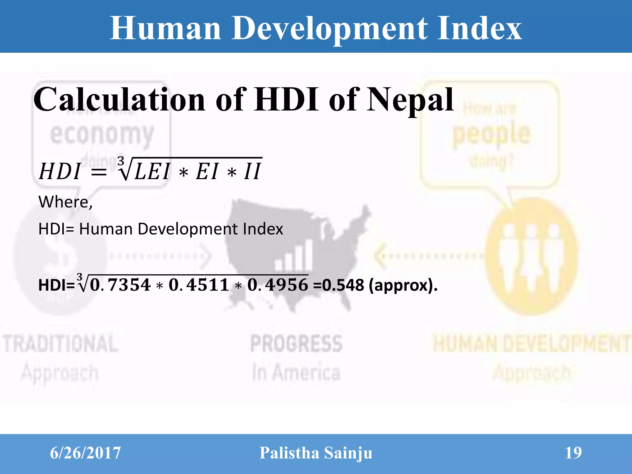 Human Development Index
𝐻𝐷𝐼 =
3
𝐿𝐸𝐼 ∗ 𝐸𝐼 ∗ 𝐼𝐼
Where,
HDI= Human Development Index
HDI=
𝟑
𝟎. 𝟕𝟑𝟓𝟒 ∗ 𝟎. 𝟒𝟓𝟏𝟏 ∗ 𝟎. 𝟒𝟗𝟓𝟔 =0.548 (approx).
6/26/2017 Palistha Sainju 19
Calculation of HDI of Nepal
 