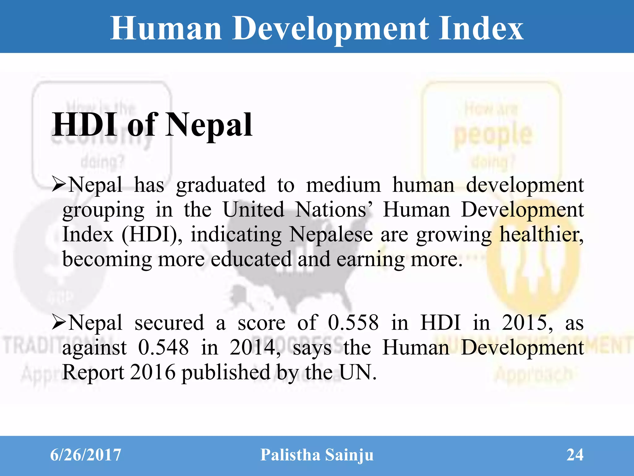 Human Development Index
HDI of Nepal
Nepal has graduated to medium human development
grouping in the United Nations’ Human Development
Index (HDI), indicating Nepalese are growing healthier,
becoming more educated and earning more.
Nepal secured a score of 0.558 in HDI in 2015, as
against 0.548 in 2014, says the Human Development
Report 2016 published by the UN.
6/26/2017 Palistha Sainju 24
 