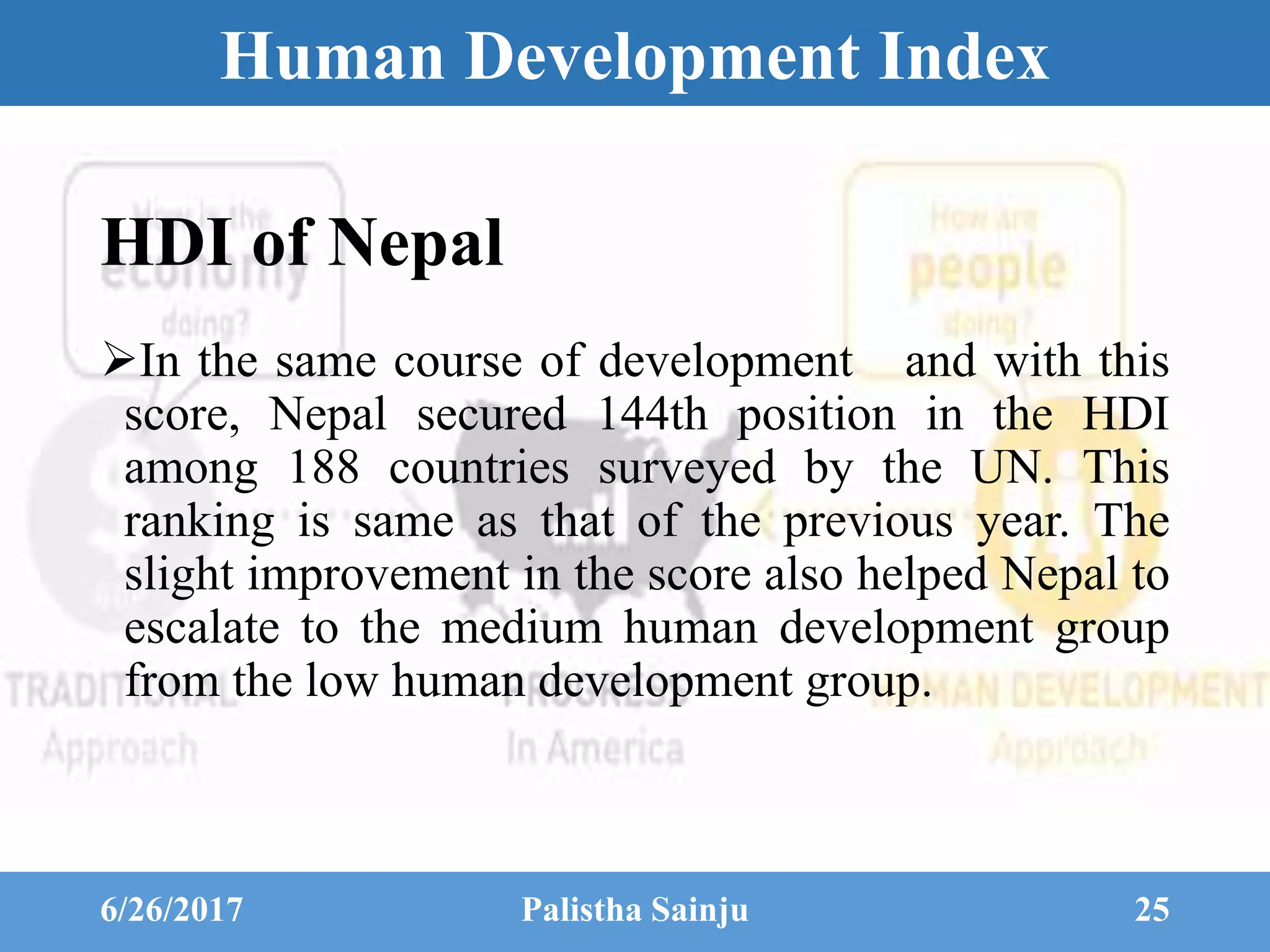 Human Development Index
In the same course of development and with this
score, Nepal secured 144th position in the HDI
among 188 countries surveyed by the UN. This
ranking is same as that of the previous year. The
slight improvement in the score also helped Nepal to
escalate to the medium human development group
from the low human development group.
6/26/2017 Palistha Sainju 25
HDI of Nepal
 