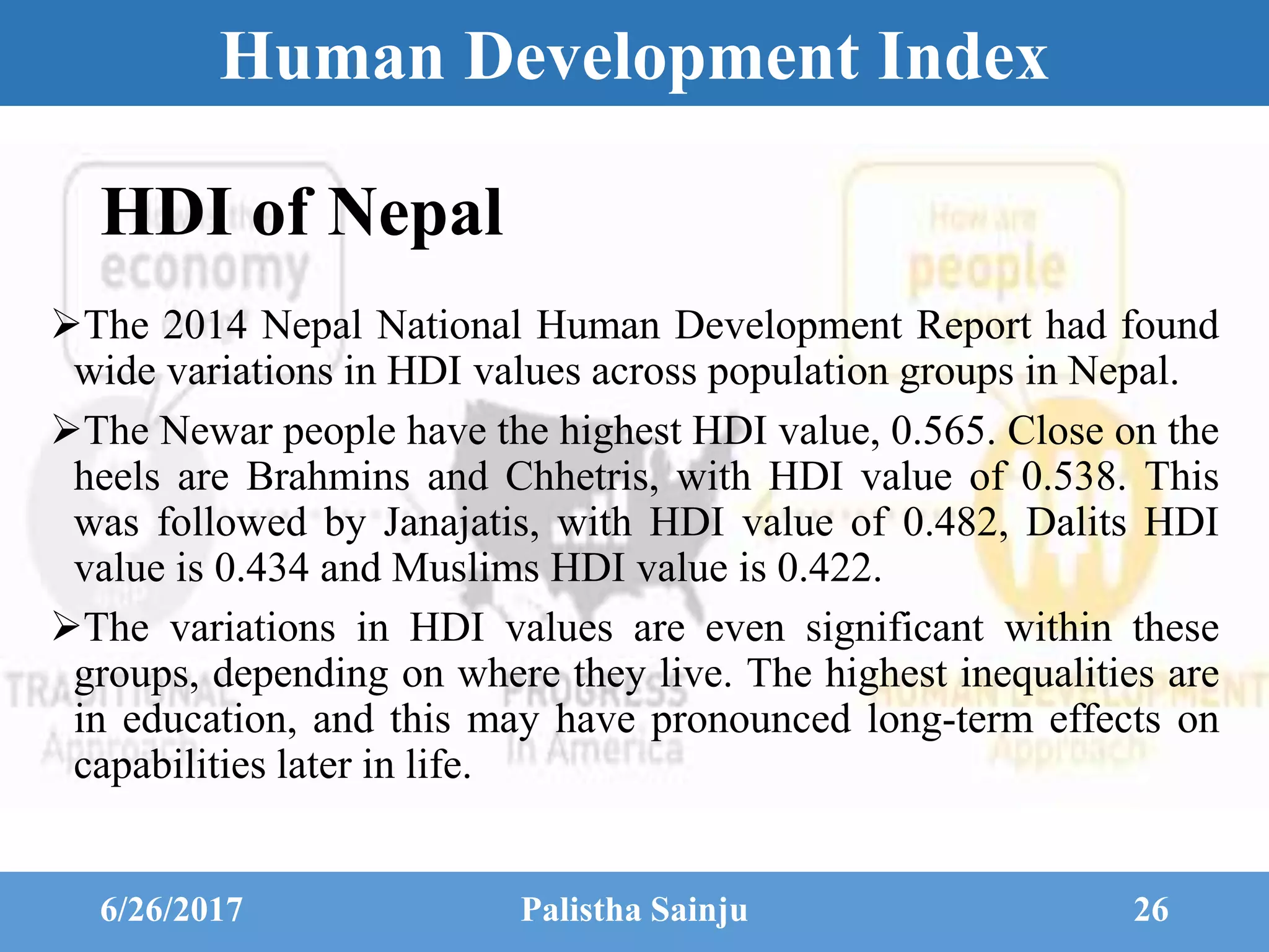 Human Development Index
The 2014 Nepal National Human Development Report had found
wide variations in HDI values across population groups in Nepal.
The Newar people have the highest HDI value, 0.565. Close on the
heels are Brahmins and Chhetris, with HDI value of 0.538. This
was followed by Janajatis, with HDI value of 0.482, Dalits HDI
value is 0.434 and Muslims HDI value is 0.422.
The variations in HDI values are even significant within these
groups, depending on where they live. The highest inequalities are
in education, and this may have pronounced long-term effects on
capabilities later in life.
6/26/2017 Palistha Sainju 26
HDI of Nepal
 