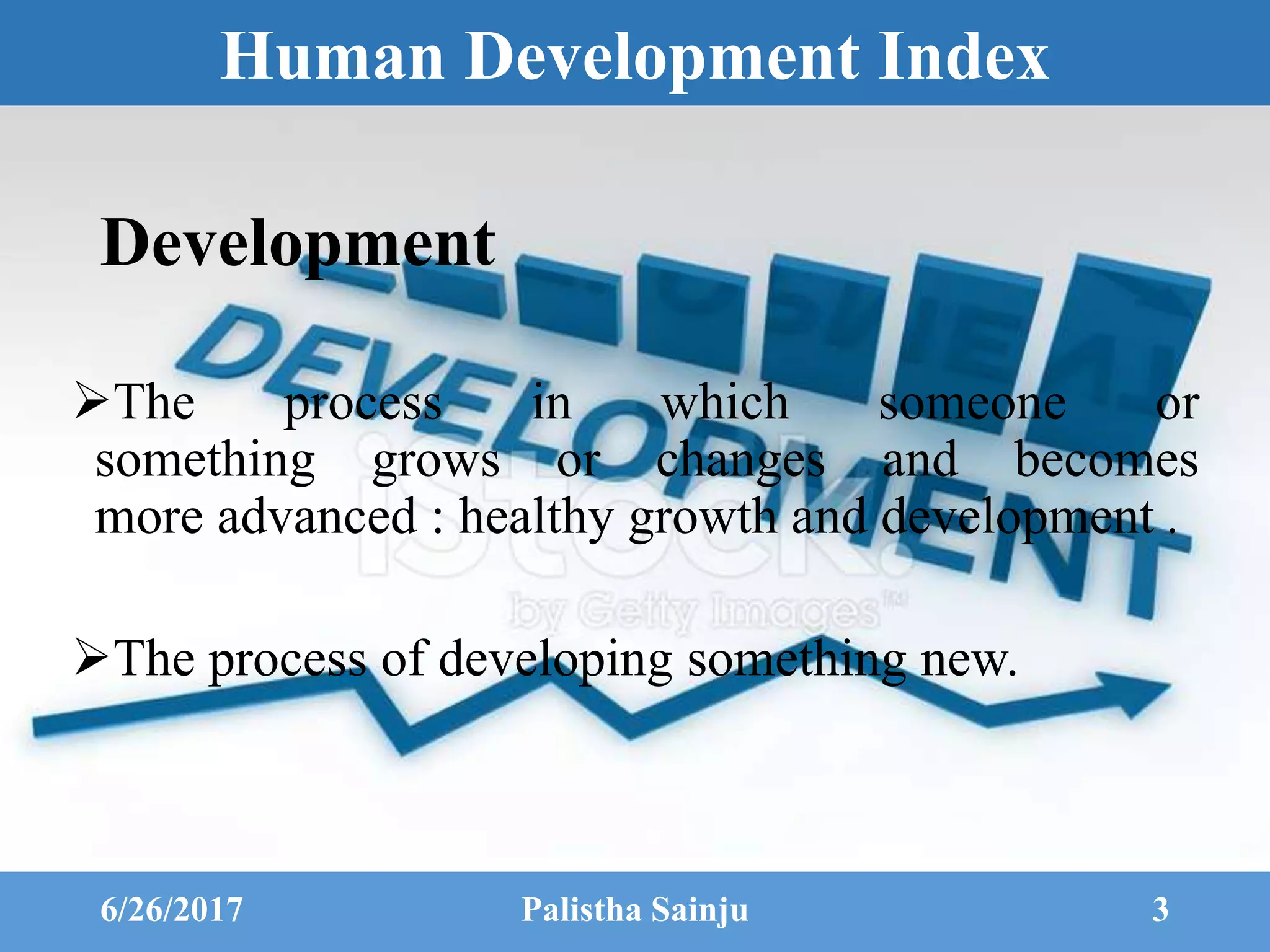 Human Development Index
Development
The process in which someone or
something grows or changes and becomes
more advanced : healthy growth and development .
The process of developing something new.
6/26/2017 Palistha Sainju 3
 